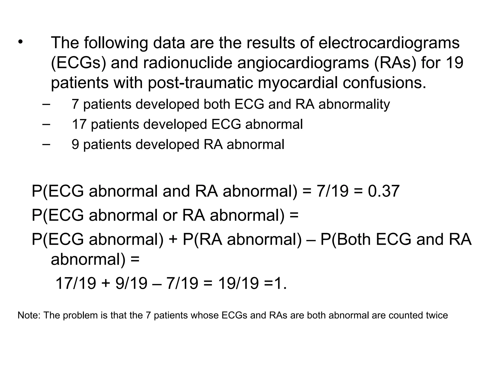 • The following data are the results of electrocardiograms
(ECGs) and radionuclide angiocardiograms (RAs) for 19
patients with post-traumatic myocardial confusions.
– 7 patients developed both ECG and RA abnormality
– 17 patients developed ECG abnormal
– 9 patients developed RA abnormal
P(ECG abnormal and RA abnormal) = 7/19 = 0.37
P(ECG abnormal or RA abnormal) =
P(ECG abnormal) + P(RA abnormal) – P(Both ECG and RA
abnormal) =
17/19 + 9/19 – 7/19 = 19/19 =1.
Note: The problem is that the 7 patients whose ECGs and RAs are both abnormal are counted twice
 
