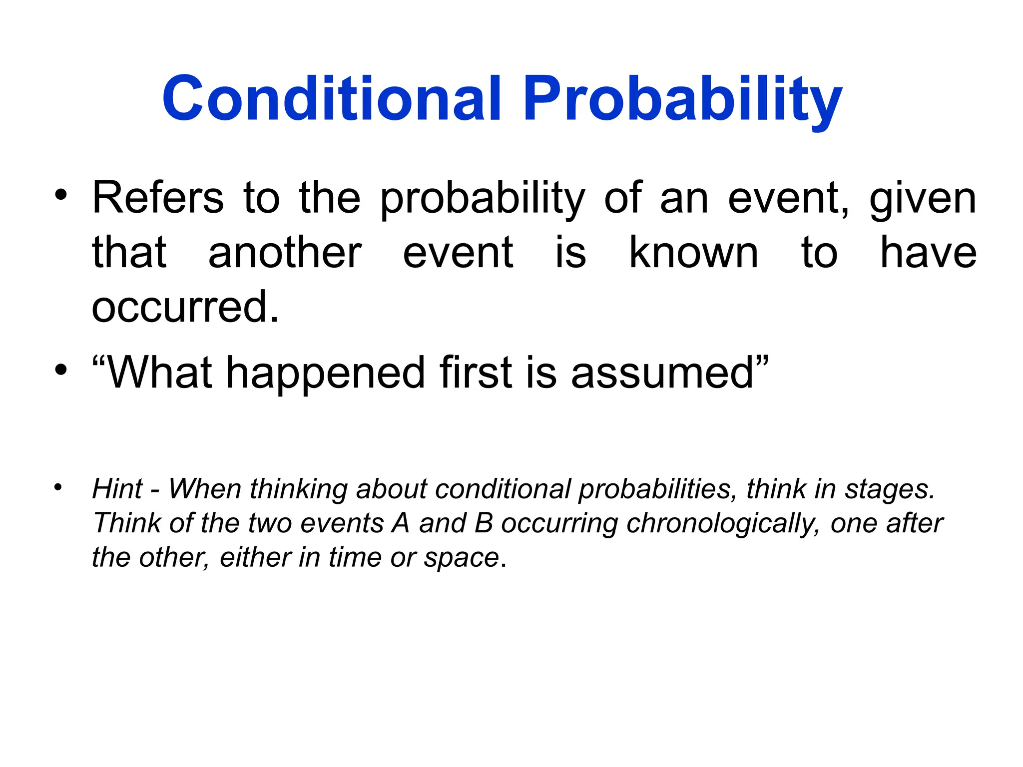 Conditional Probability
• Refers to the probability of an event, given
that another event is known to have
occurred.
• “What happened first is assumed”
• Hint - When thinking about conditional probabilities, think in stages.
Think of the two events A and B occurring chronologically, one after
the other, either in time or space.
 