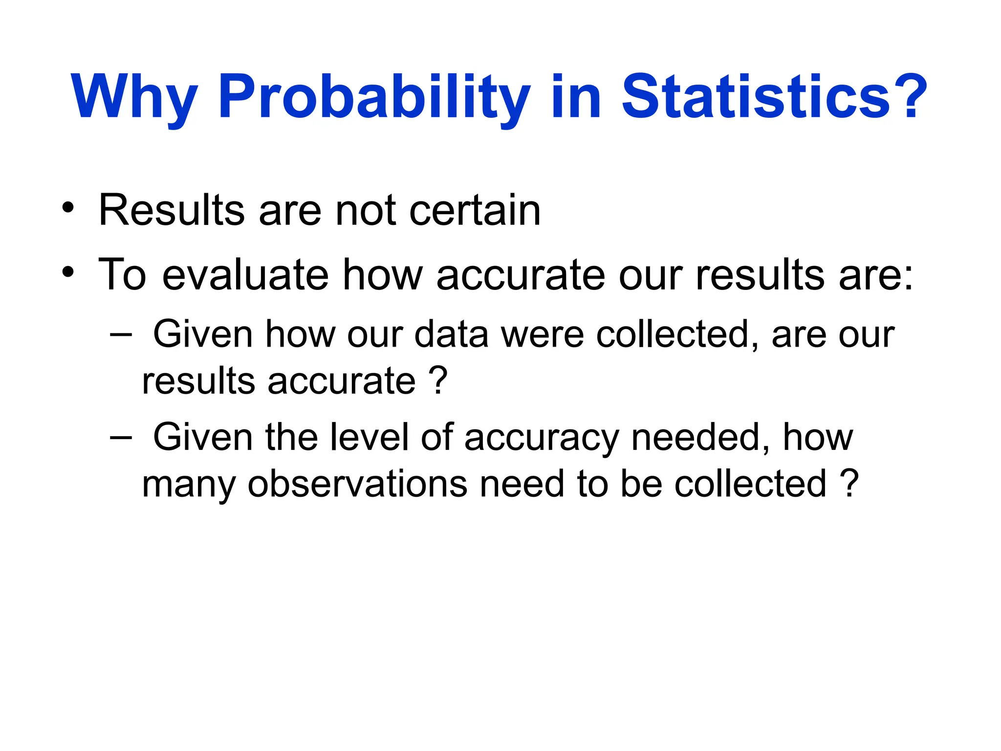 Why Probability in Statistics?
• Results are not certain
• To evaluate how accurate our results are:
– Given how our data were collected, are our
results accurate ?
– Given the level of accuracy needed, how
many observations need to be collected ?
 