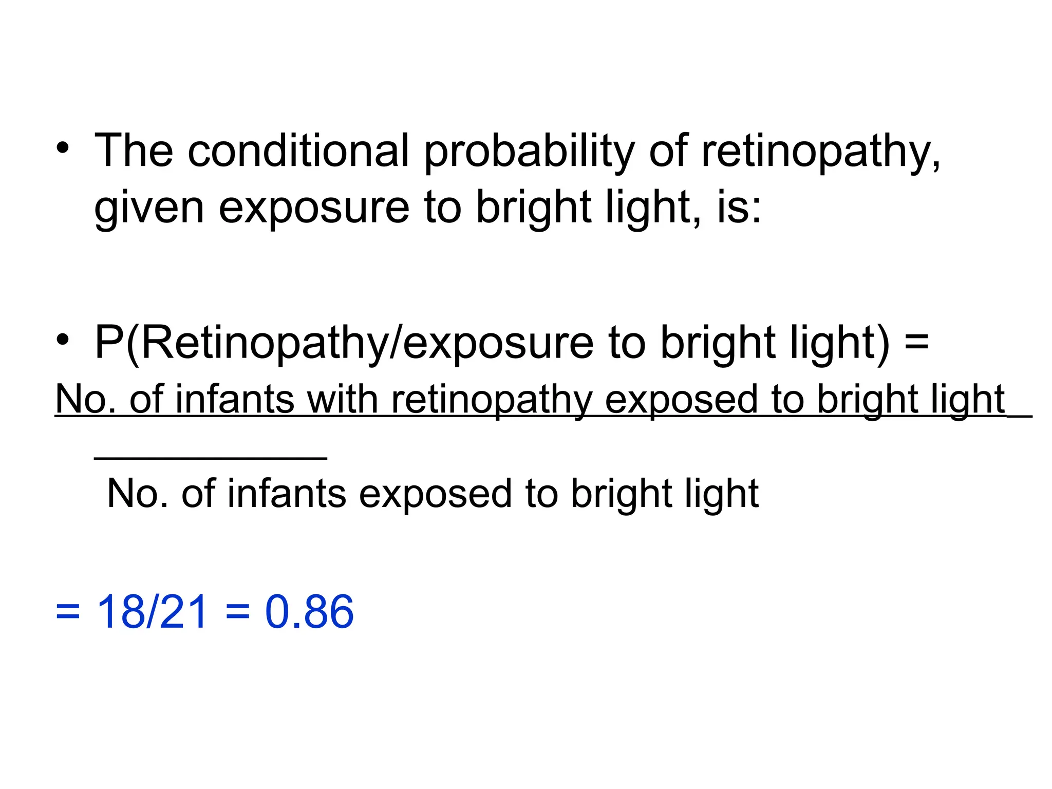 • The conditional probability of retinopathy,
given exposure to bright light, is:
• P(Retinopathy/exposure to bright light) =
No. of infants with retinopathy exposed to bright light
No. of infants exposed to bright light
= 18/21 = 0.86
 