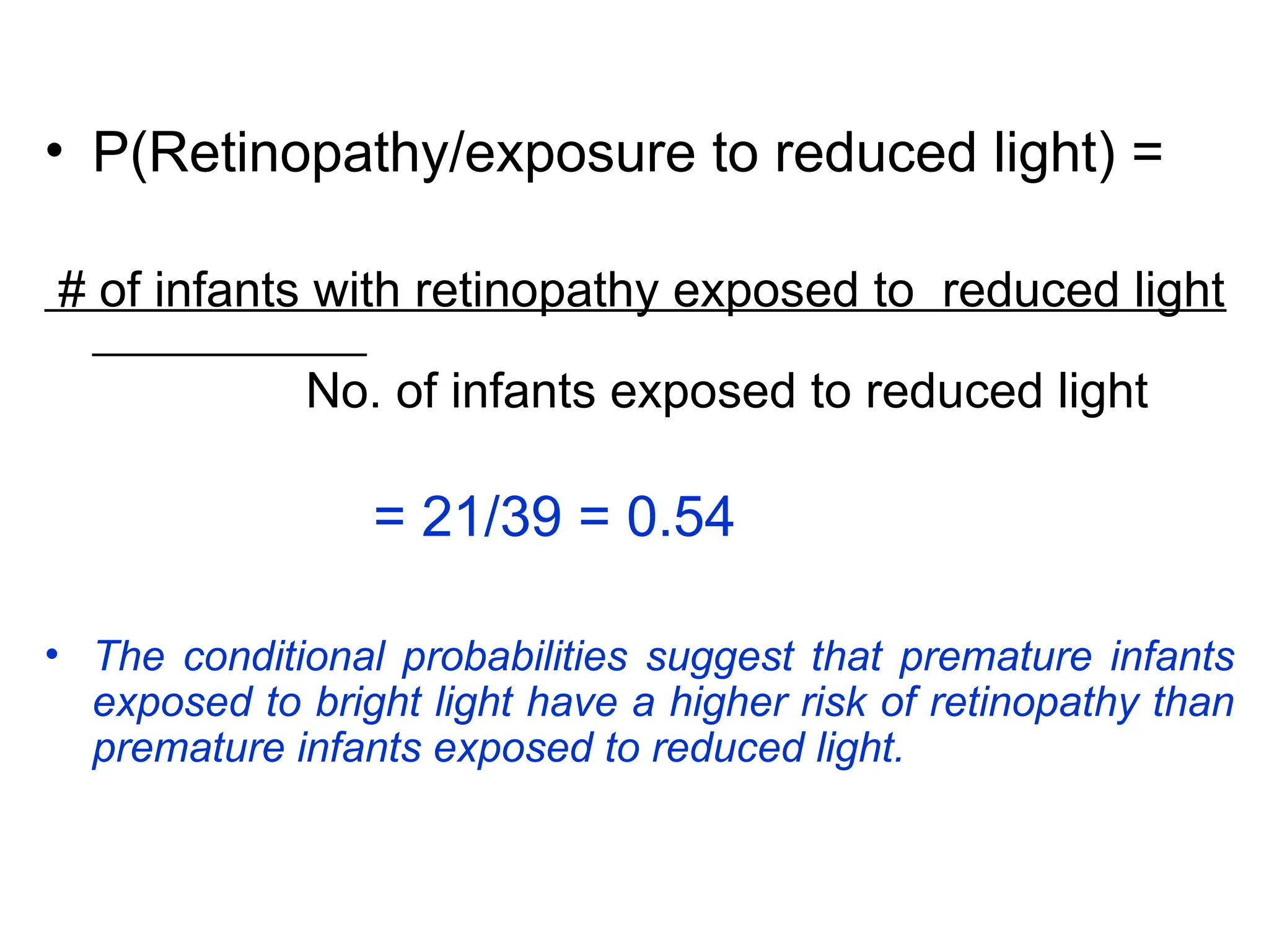 • P(Retinopathy/exposure to reduced light) =
# of infants with retinopathy exposed to reduced light
No. of infants exposed to reduced light
= 21/39 = 0.54
• The conditional probabilities suggest that premature infants
exposed to bright light have a higher risk of retinopathy than
premature infants exposed to reduced light.
 