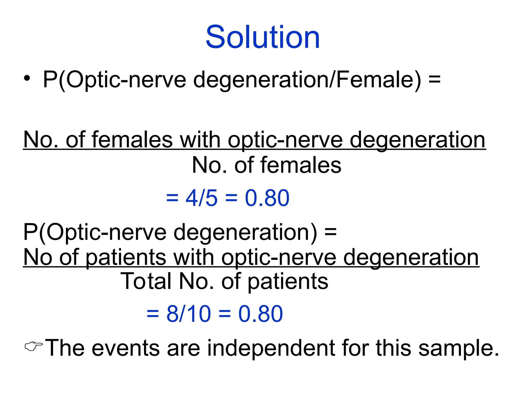 Solution
• P(Optic-nerve degeneration/Female) =
No. of females with optic-nerve degeneration
No. of females
= 4/5 = 0.80
P(Optic-nerve degeneration) =
No of patients with optic-nerve degeneration
Total No. of patients
= 8/10 = 0.80
The events are independent for this sample.
 