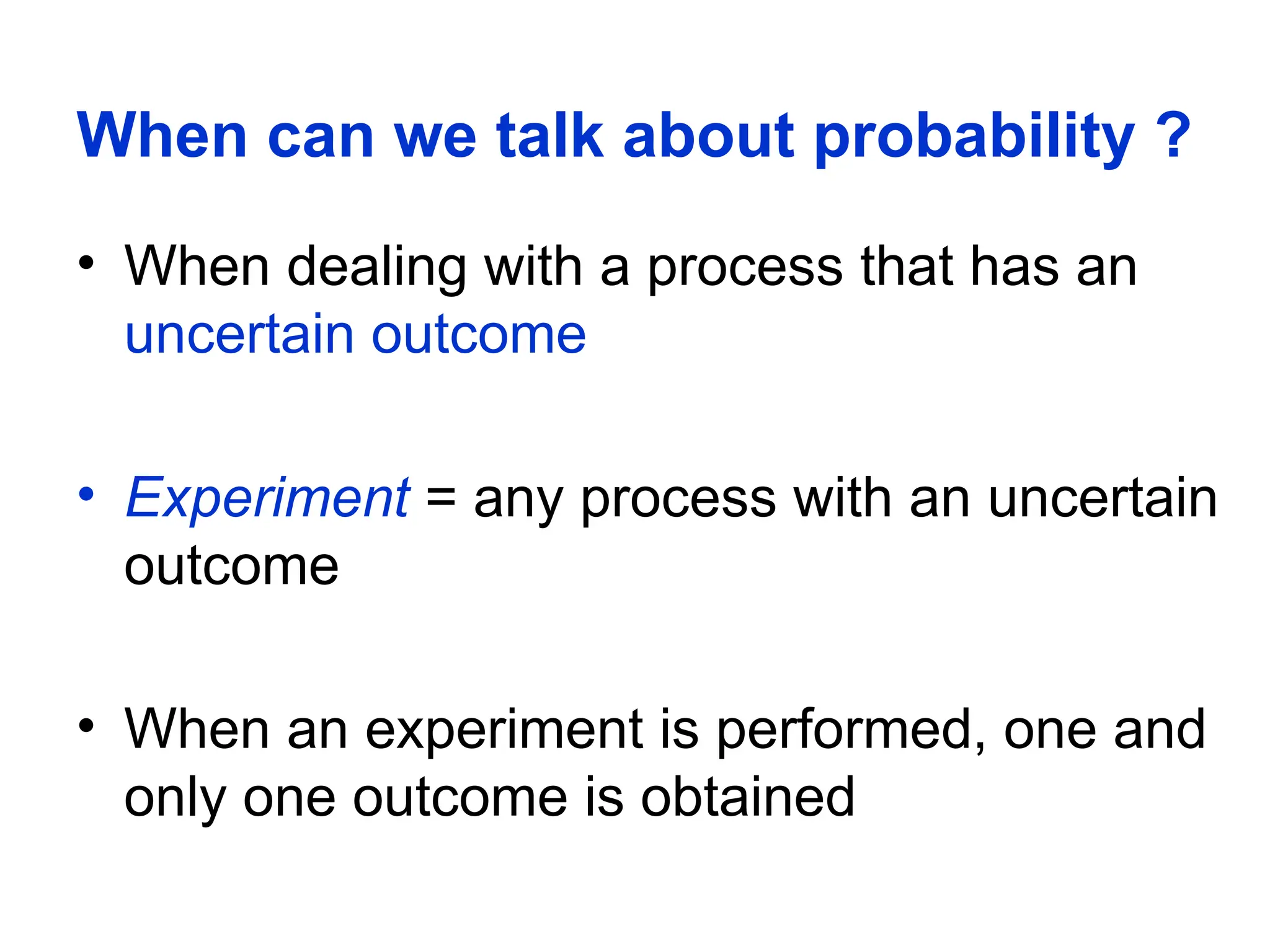 When can we talk about probability ?
• When dealing with a process that has an
uncertain outcome
• Experiment = any process with an uncertain
outcome
• When an experiment is performed, one and
only one outcome is obtained
 