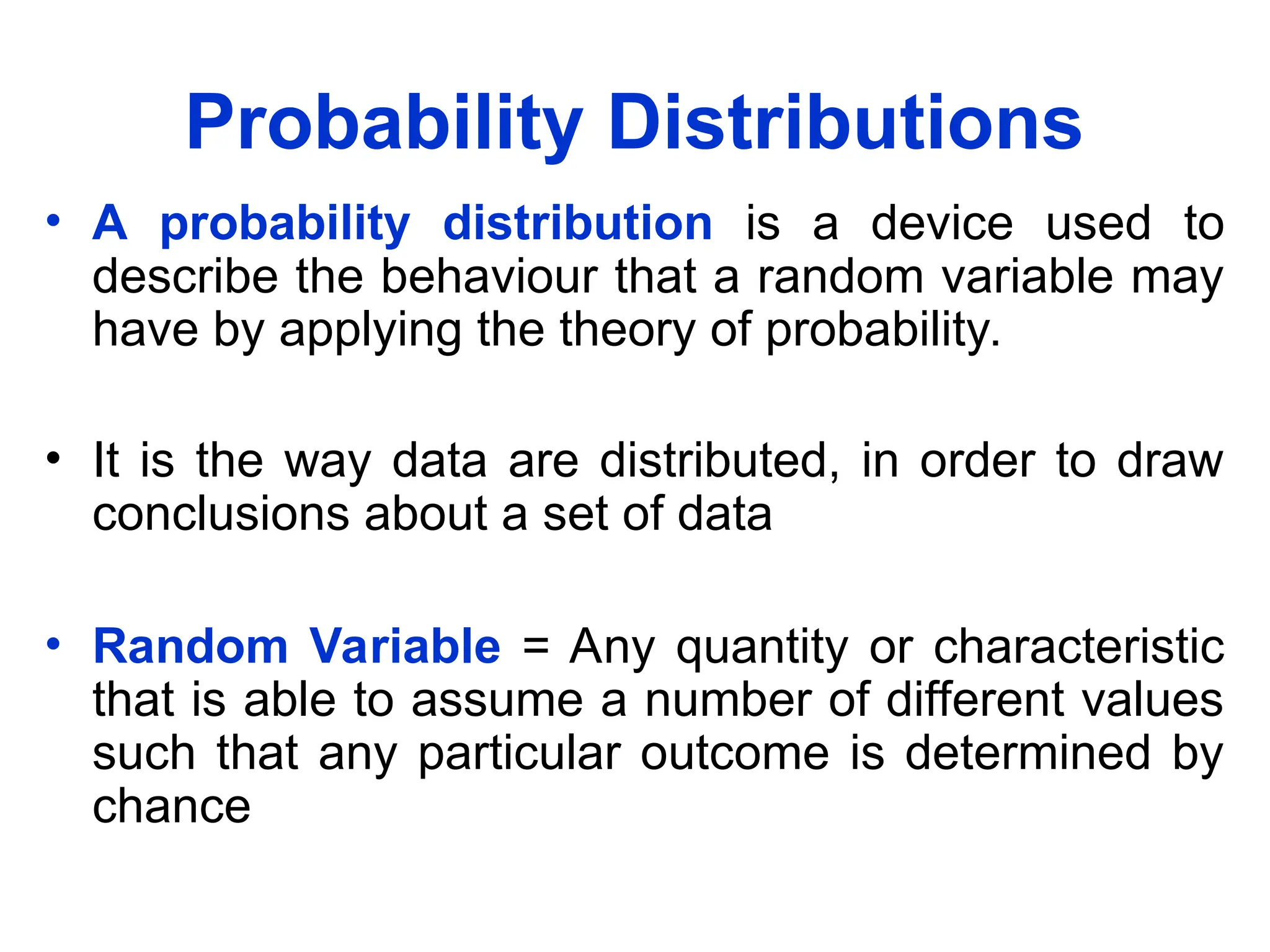 Probability Distributions
• A probability distribution is a device used to
describe the behaviour that a random variable may
have by applying the theory of probability.
• It is the way data are distributed, in order to draw
conclusions about a set of data
• Random Variable = Any quantity or characteristic
that is able to assume a number of different values
such that any particular outcome is determined by
chance
 
