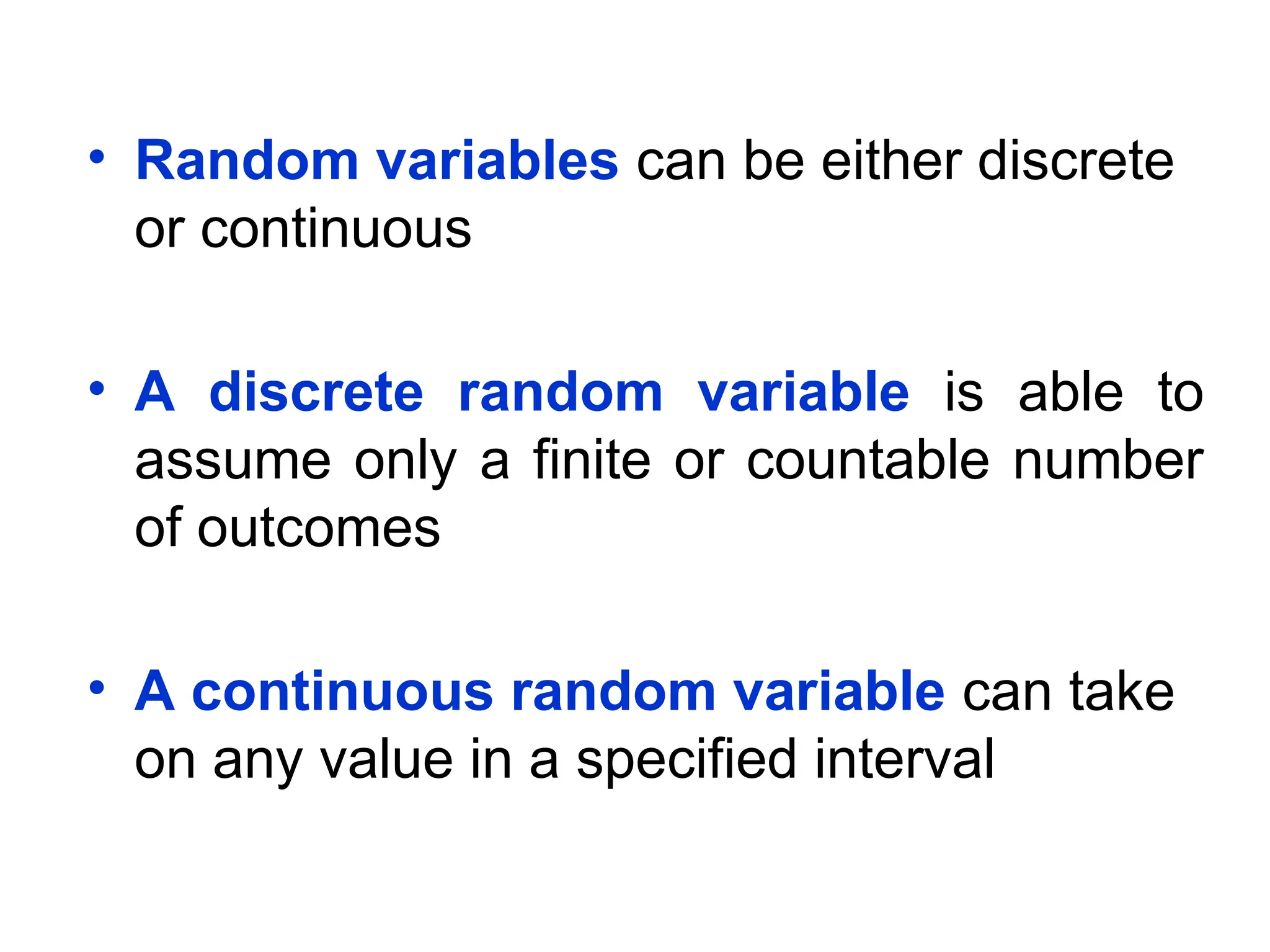 • Random variables can be either discrete
or continuous
• A discrete random variable is able to
assume only a finite or countable number
of outcomes
• A continuous random variable can take
on any value in a specified interval
 