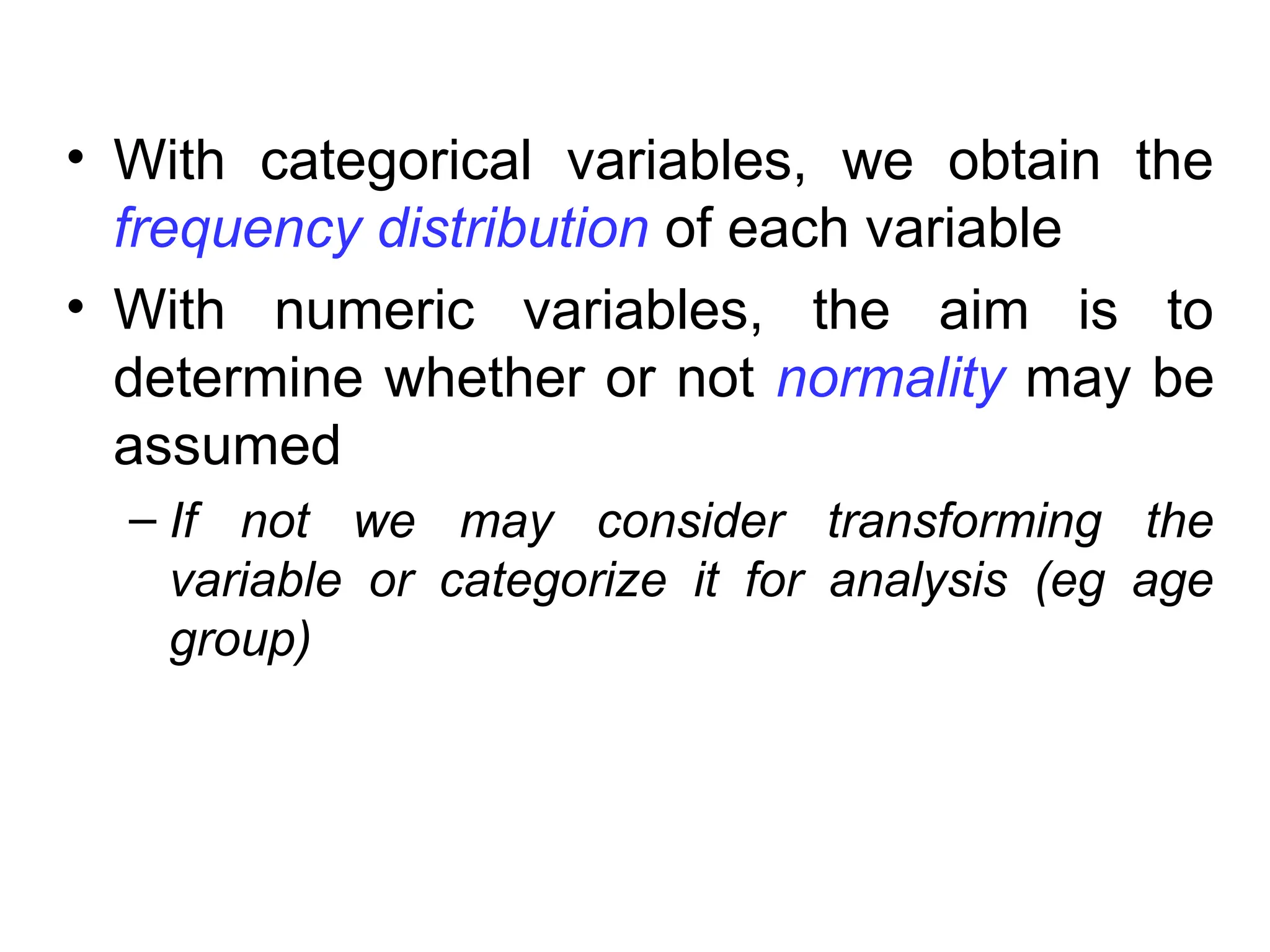 • With categorical variables, we obtain the
frequency distribution of each variable
• With numeric variables, the aim is to
determine whether or not normality may be
assumed
– If not we may consider transforming the
variable or categorize it for analysis (eg age
group)
 