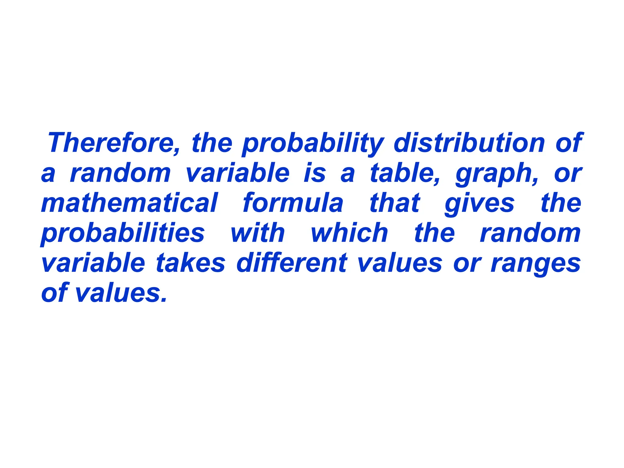 Therefore, the probability distribution of
a random variable is a table, graph, or
mathematical formula that gives the
probabilities with which the random
variable takes different values or ranges
of values.
 