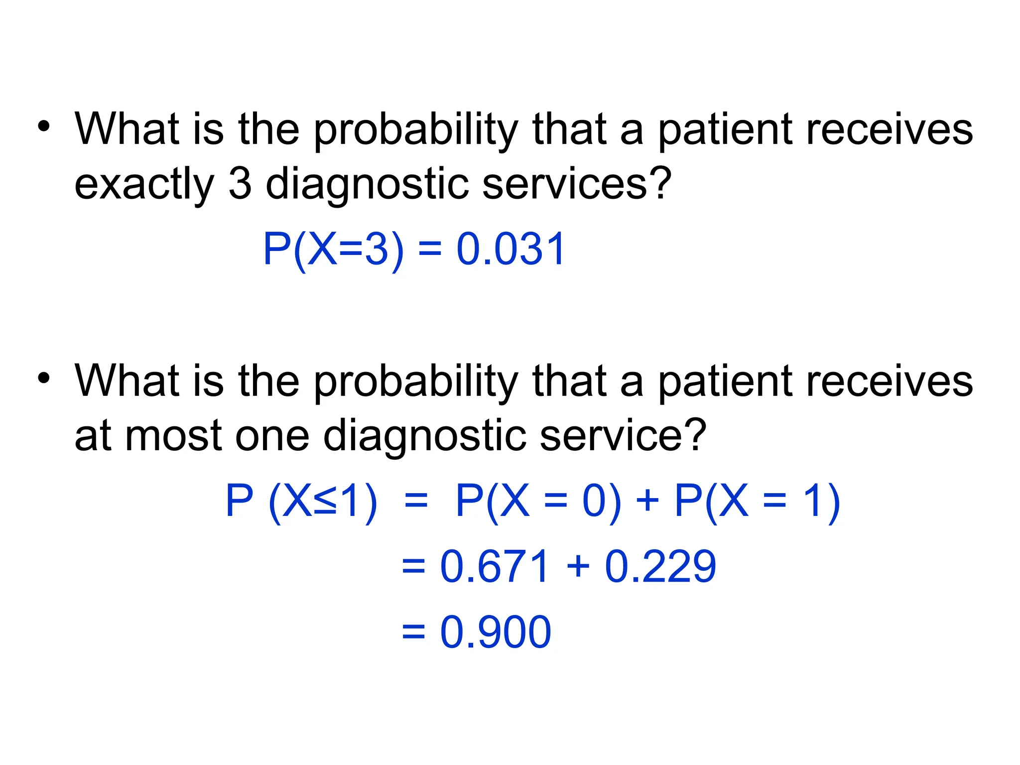• What is the probability that a patient receives
exactly 3 diagnostic services?
P(X=3) = 0.031
• What is the probability that a patient receives
at most one diagnostic service?
P (X≤1) = P(X = 0) + P(X = 1)
= 0.671 + 0.229
= 0.900
 