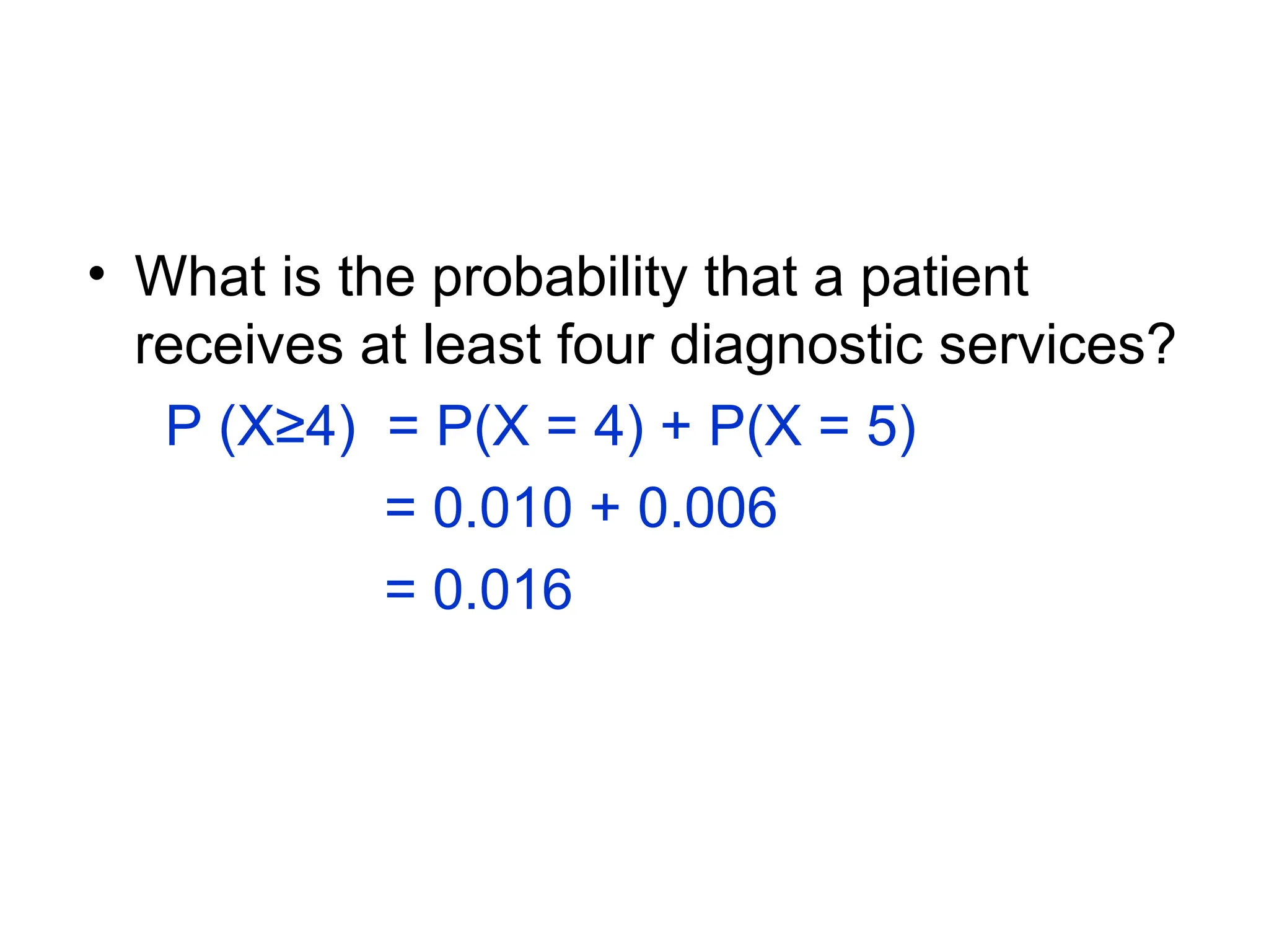 • What is the probability that a patient
receives at least four diagnostic services?
P (X≥4) = P(X = 4) + P(X = 5)
= 0.010 + 0.006
= 0.016
 