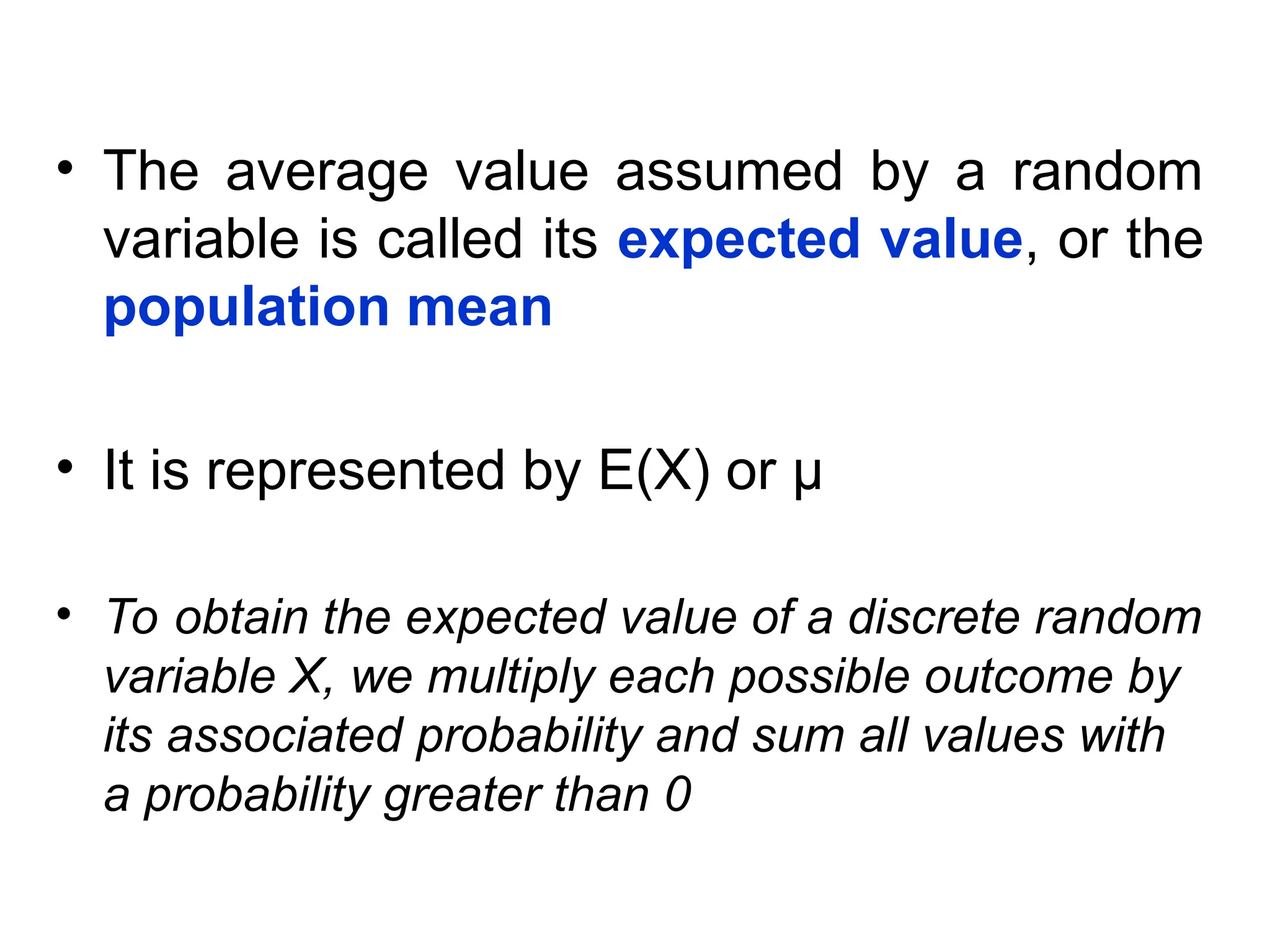 • The average value assumed by a random
variable is called its expected value, or the
population mean
• It is represented by E(X) or µ
• To obtain the expected value of a discrete random
variable X, we multiply each possible outcome by
its associated probability and sum all values with
a probability greater than 0
 
