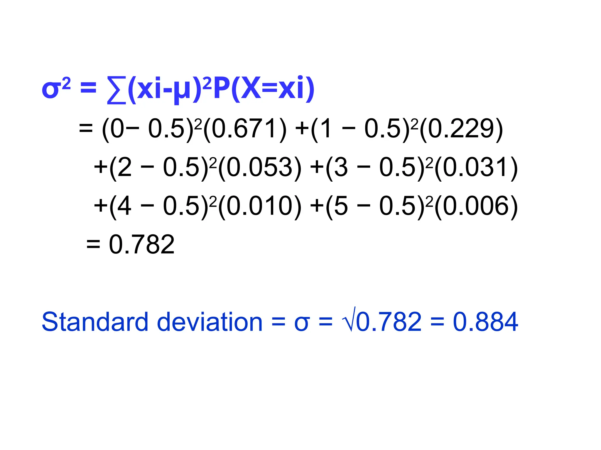 σ2
= ∑(xi-µ)2
P(X=xi)
= (0− 0.5)2
(0.671) +(1 − 0.5)2
(0.229)
+(2 − 0.5)2
(0.053) +(3 − 0.5)2
(0.031)
+(4 − 0.5)2
(0.010) +(5 − 0.5)2
(0.006)
= 0.782
Standard deviation = σ = √0.782 = 0.884
 