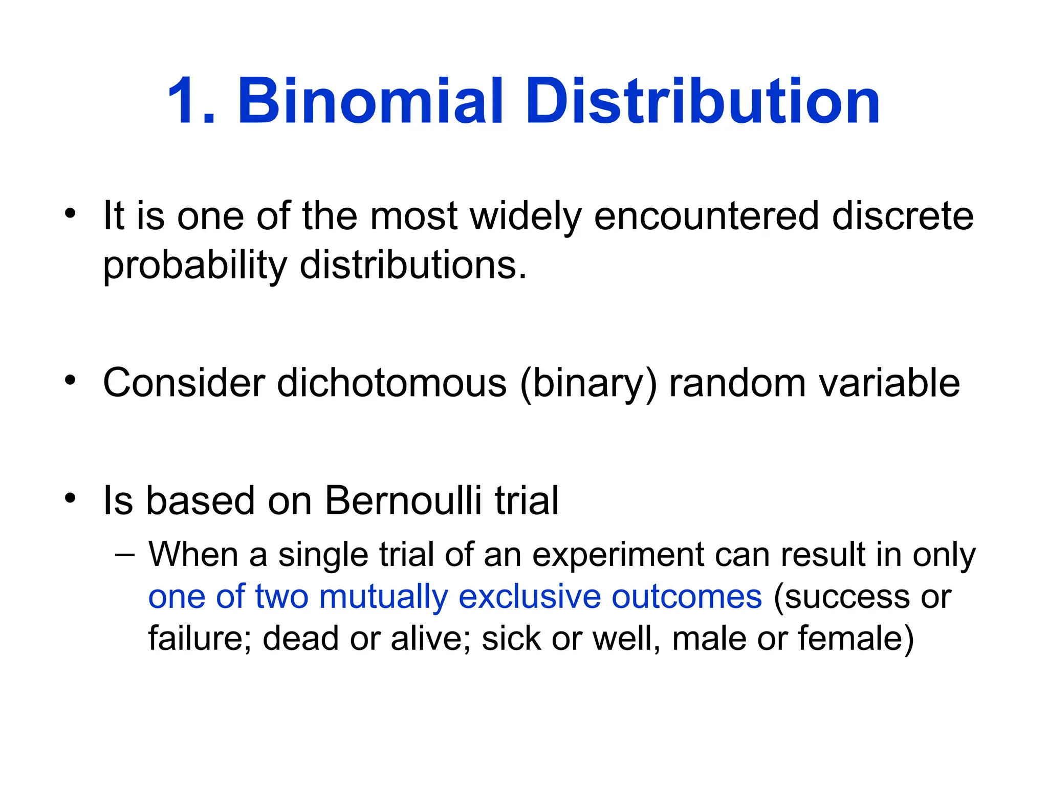 1. Binomial Distribution
• It is one of the most widely encountered discrete
probability distributions.
• Consider dichotomous (binary) random variable
• Is based on Bernoulli trial
– When a single trial of an experiment can result in only
one of two mutually exclusive outcomes (success or
failure; dead or alive; sick or well, male or female)
 