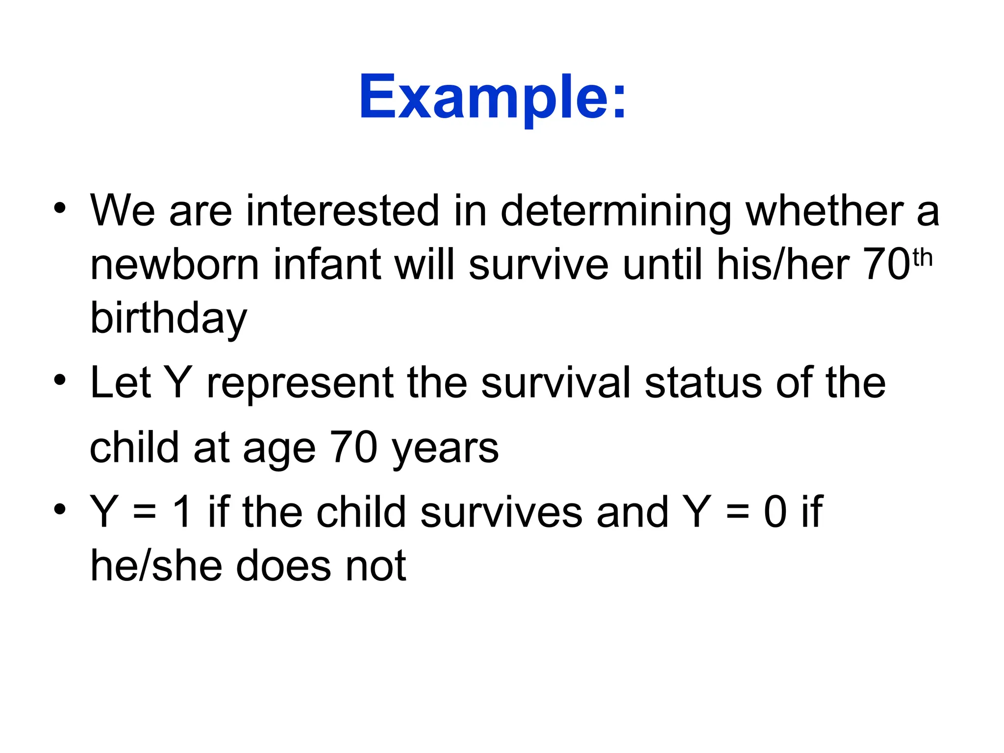 Example:
• We are interested in determining whether a
newborn infant will survive until his/her 70th
birthday
• Let Y represent the survival status of the
child at age 70 years
• Y = 1 if the child survives and Y = 0 if
he/she does not
 