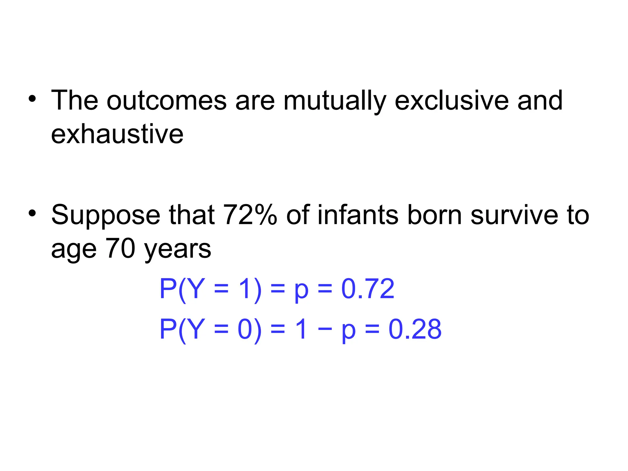 • The outcomes are mutually exclusive and
exhaustive
• Suppose that 72% of infants born survive to
age 70 years
P(Y = 1) = p = 0.72
P(Y = 0) = 1 − p = 0.28
 