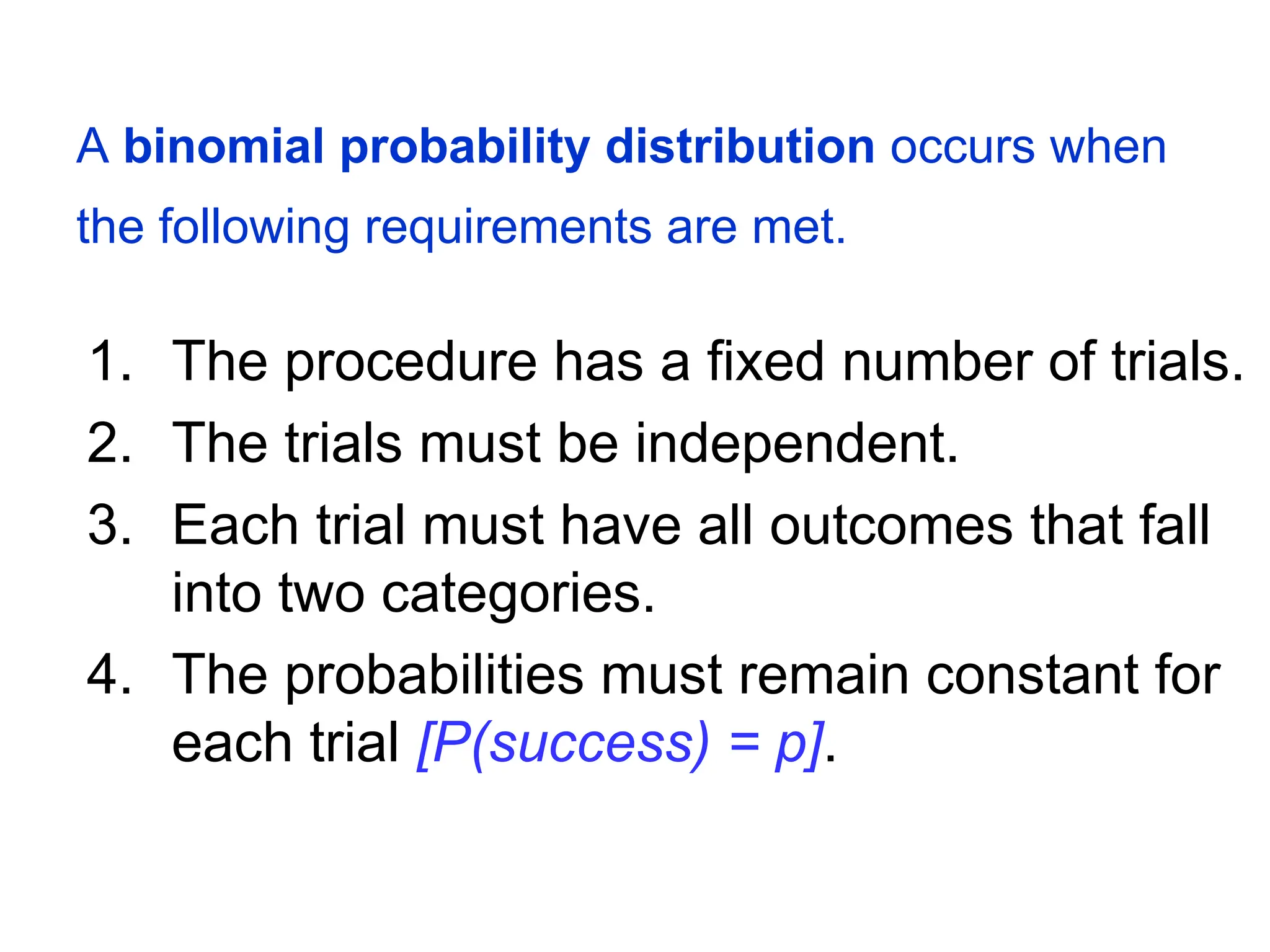 A binomial probability distribution occurs when
the following requirements are met.
1. The procedure has a fixed number of trials.
2. The trials must be independent.
3. Each trial must have all outcomes that fall
into two categories.
4. The probabilities must remain constant for
each trial [P(success) = p].
 