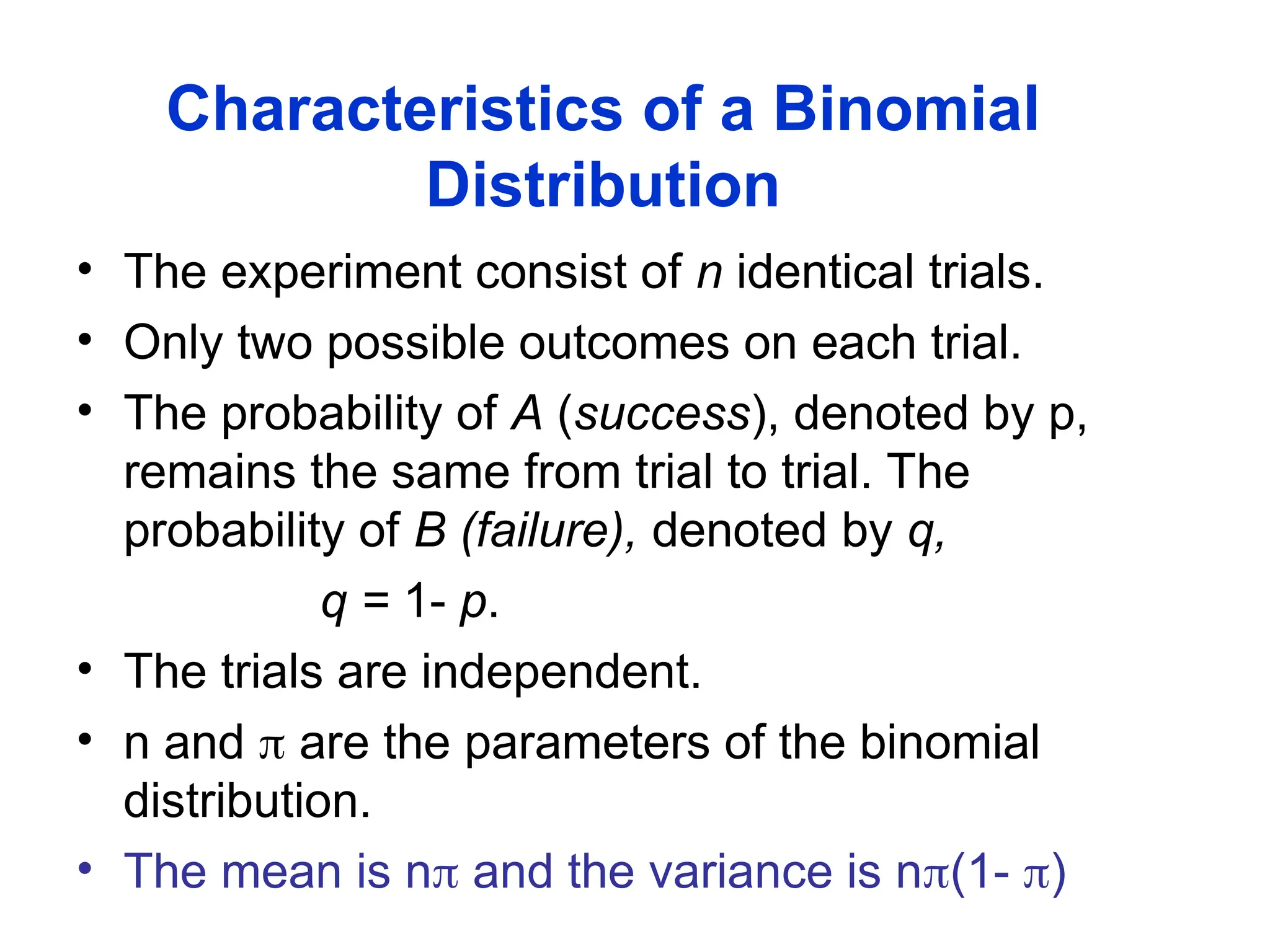 Characteristics of a Binomial
Distribution
• The experiment consist of n identical trials.
• Only two possible outcomes on each trial.
• The probability of A (success), denoted by p,
remains the same from trial to trial. The
probability of B (failure), denoted by q,
q = 1- p.
• The trials are independent.
• n and  are the parameters of the binomial
distribution.
• The mean is n and the variance is n(1- )
 
