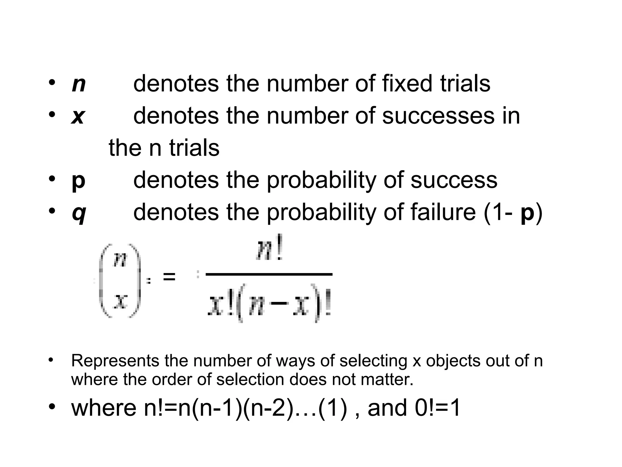 • n denotes the number of fixed trials
• x denotes the number of successes in
the n trials
• p denotes the probability of success
• q denotes the probability of failure (1- p)
=
• Represents the number of ways of selecting x objects out of n
where the order of selection does not matter.
• where n!=n(n-1)(n-2)…(1) , and 0!=1
 