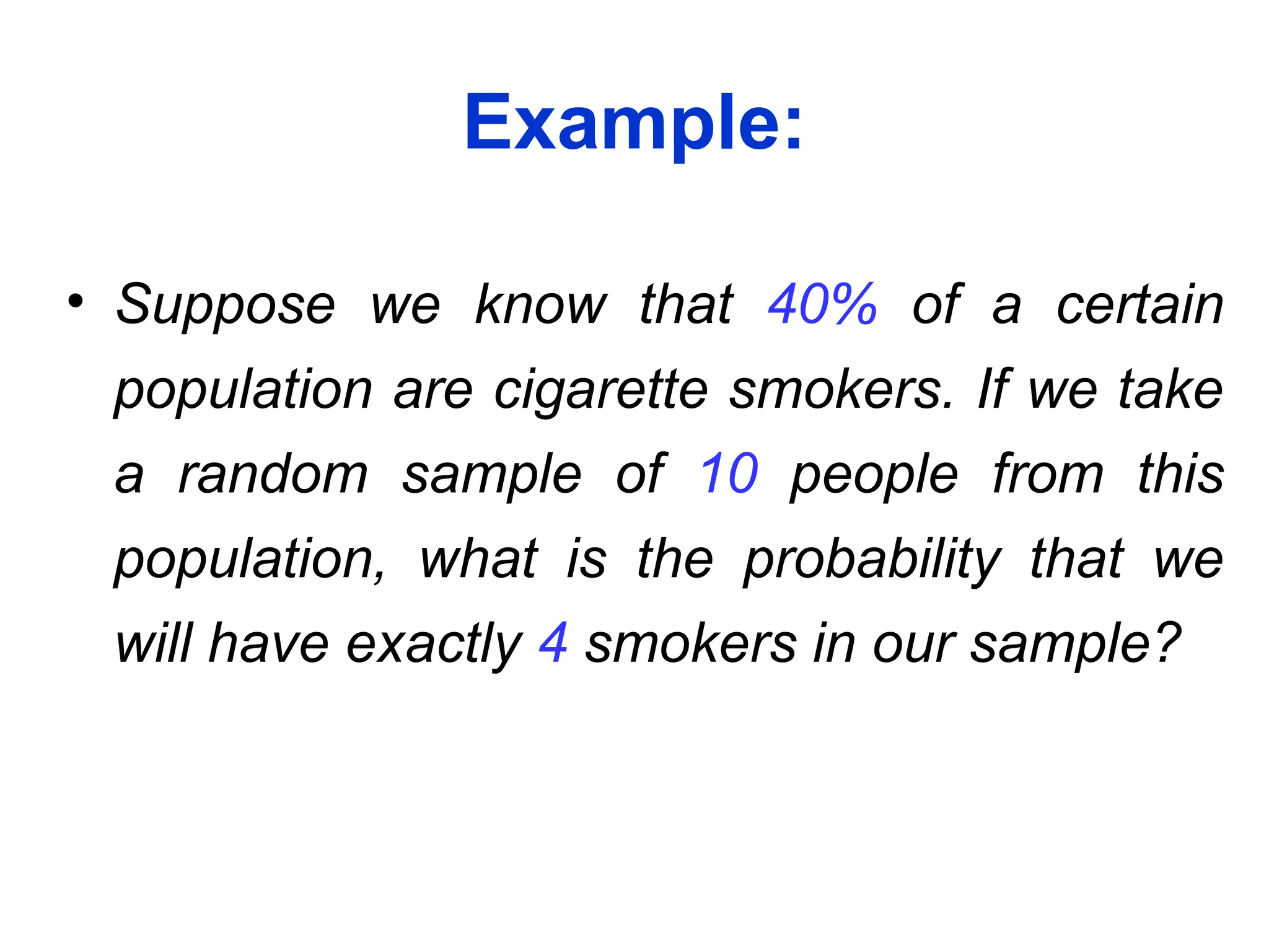 Example:
• Suppose we know that 40% of a certain
population are cigarette smokers. If we take
a random sample of 10 people from this
population, what is the probability that we
will have exactly 4 smokers in our sample?
 