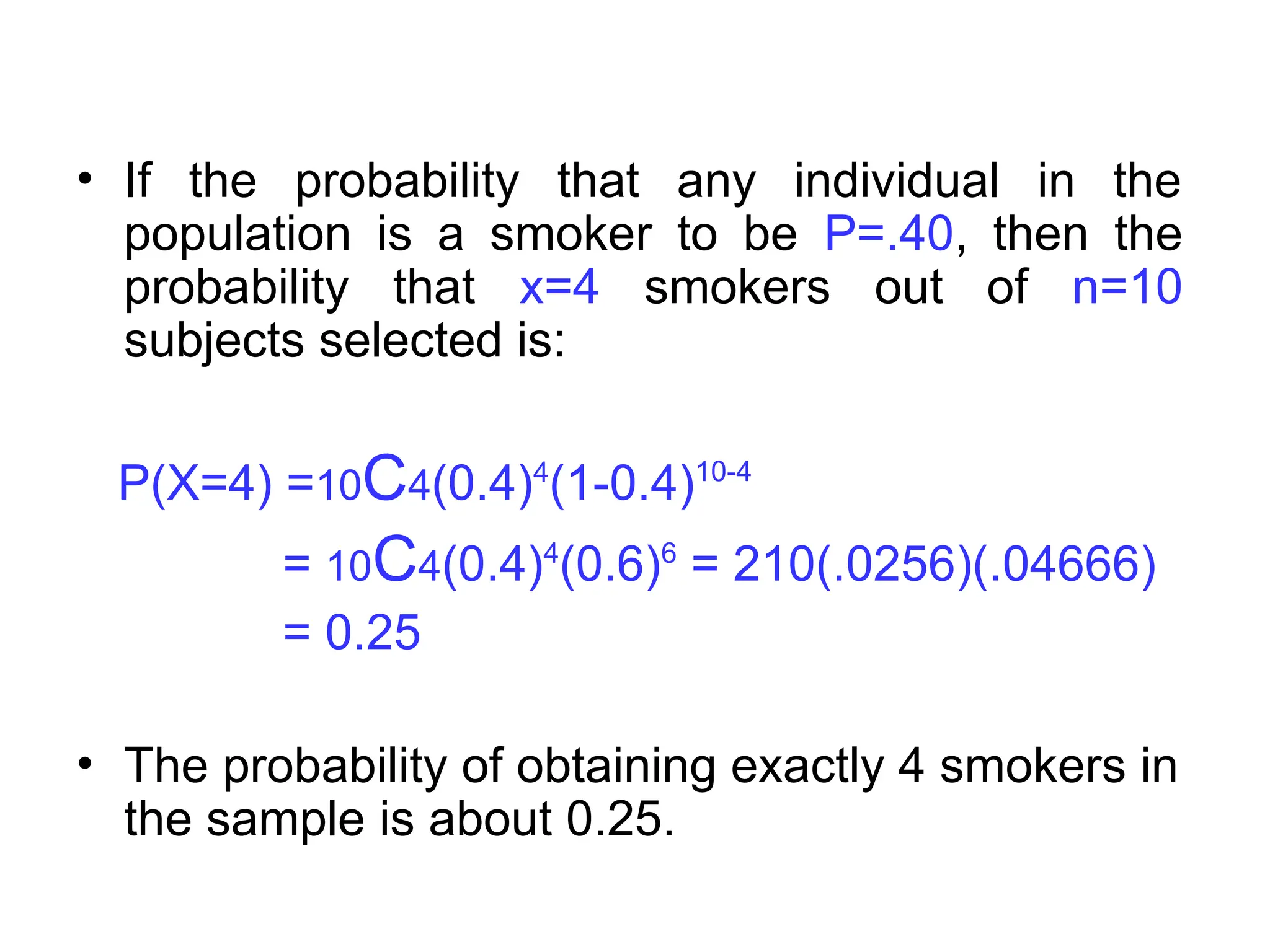 • If the probability that any individual in the
population is a smoker to be P=.40, then the
probability that x=4 smokers out of n=10
subjects selected is:
P(X=4) =10C4(0.4)4
(1-0.4)10-4
= 10C4(0.4)4
(0.6)6
= 210(.0256)(.04666)
= 0.25
• The probability of obtaining exactly 4 smokers in
the sample is about 0.25.
 