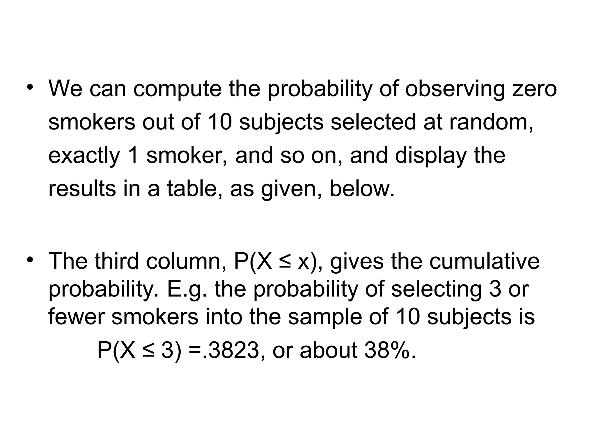 • We can compute the probability of observing zero
smokers out of 10 subjects selected at random,
exactly 1 smoker, and so on, and display the
results in a table, as given, below.
• The third column, P(X ≤ x), gives the cumulative
probability. E.g. the probability of selecting 3 or
fewer smokers into the sample of 10 subjects is
P(X ≤ 3) =.3823, or about 38%.
 