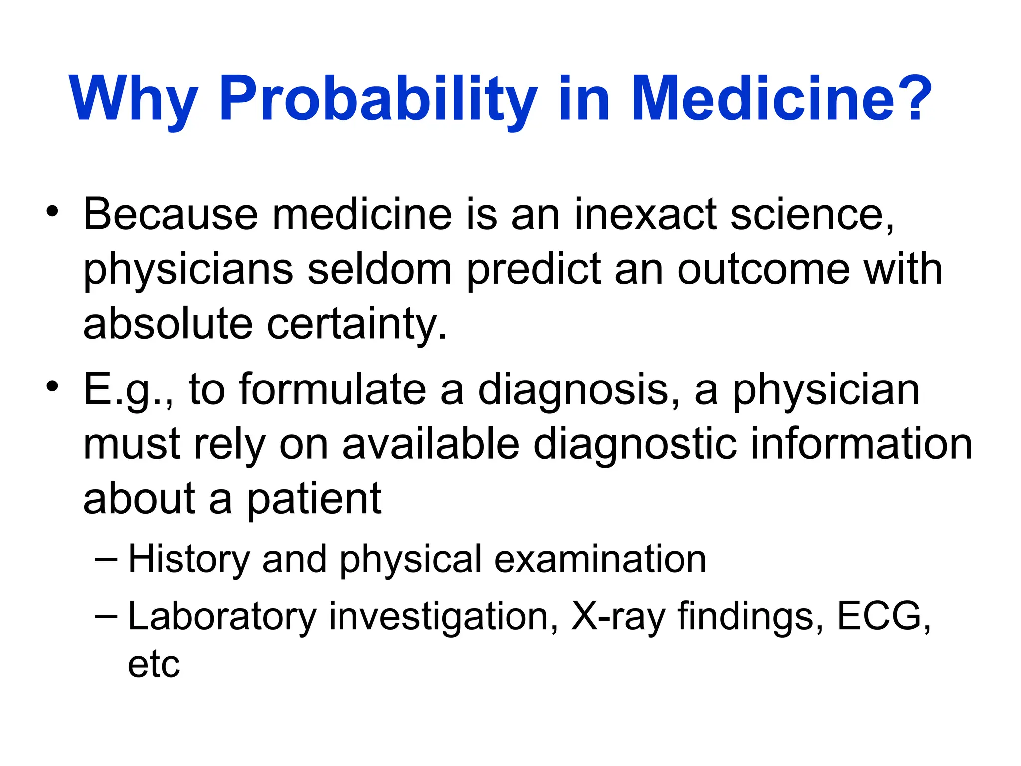 Why Probability in Medicine?
• Because medicine is an inexact science,
physicians seldom predict an outcome with
absolute certainty.
• E.g., to formulate a diagnosis, a physician
must rely on available diagnostic information
about a patient
– History and physical examination
– Laboratory investigation, X-ray findings, ECG,
etc
 
