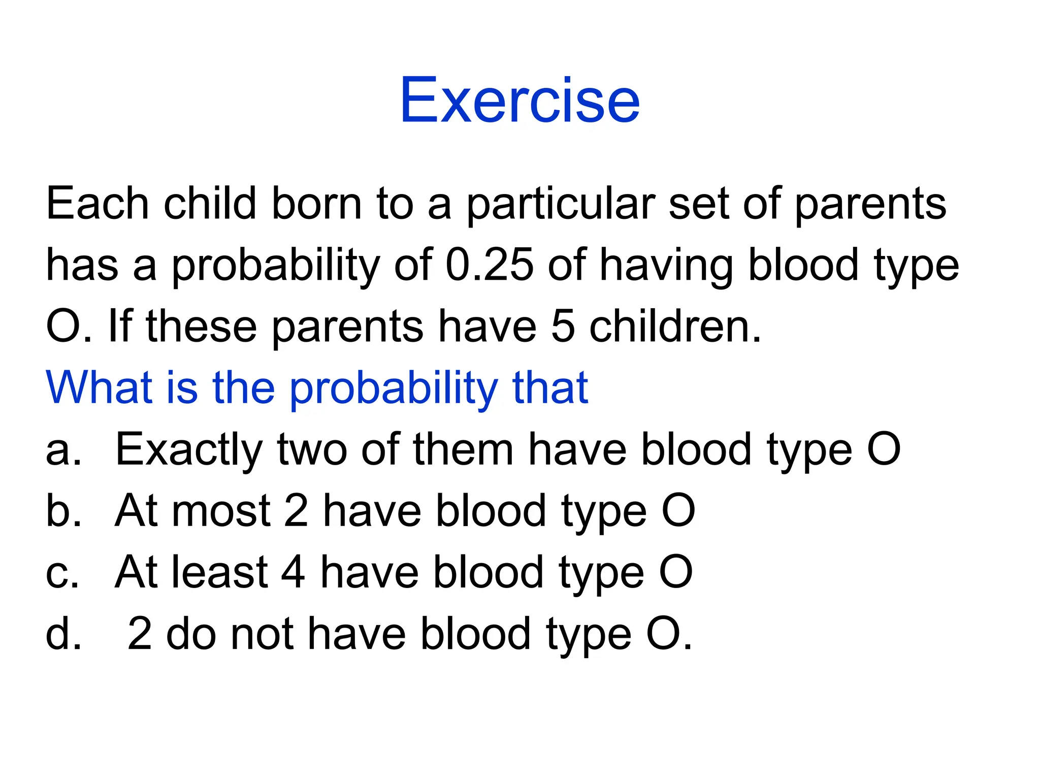Exercise
Each child born to a particular set of parents
has a probability of 0.25 of having blood type
O. If these parents have 5 children.
What is the probability that
a. Exactly two of them have blood type O
b. At most 2 have blood type O
c. At least 4 have blood type O
d. 2 do not have blood type O.
 