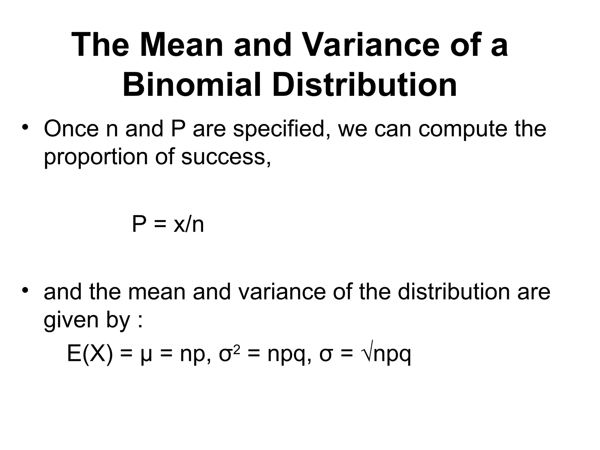 The Mean and Variance of a
Binomial Distribution
• Once n and P are specified, we can compute the
proportion of success,
P = x/n
• and the mean and variance of the distribution are
given by :
E(X) = μ = np, σ2
= npq, σ = √npq
 