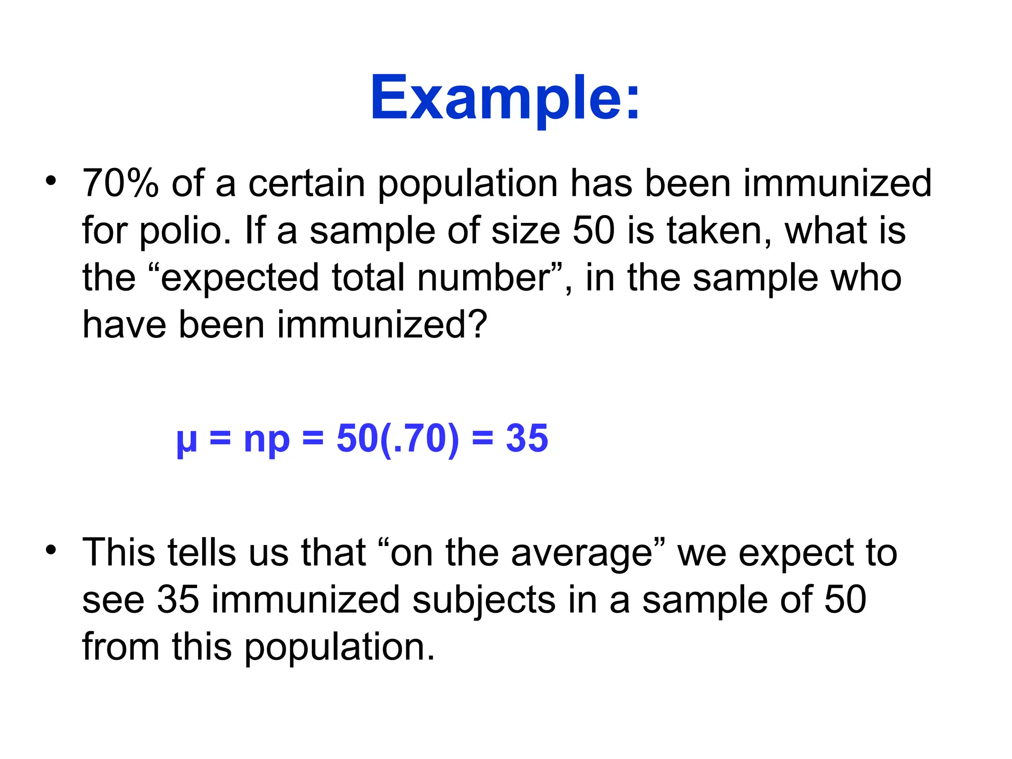 Example:
• 70% of a certain population has been immunized
for polio. If a sample of size 50 is taken, what is
the “expected total number”, in the sample who
have been immunized?
µ = np = 50(.70) = 35
• This tells us that “on the average” we expect to
see 35 immunized subjects in a sample of 50
from this population.
 