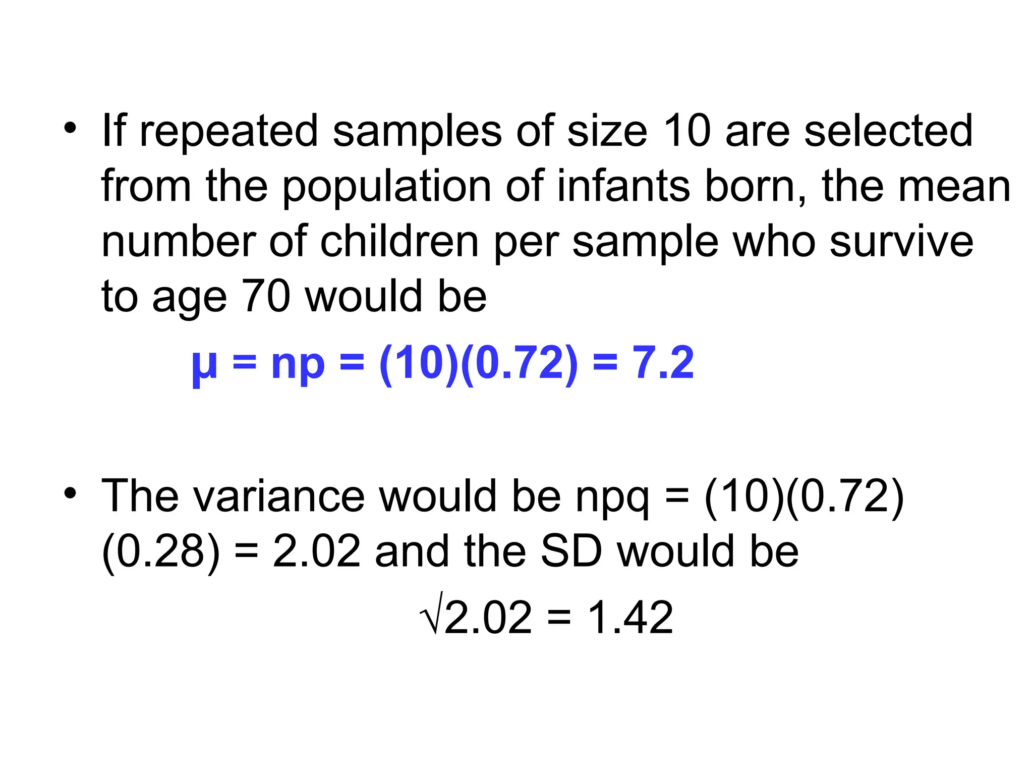 • If repeated samples of size 10 are selected
from the population of infants born, the mean
number of children per sample who survive
to age 70 would be
µ = np = (10)(0.72) = 7.2
• The variance would be npq = (10)(0.72)
(0.28) = 2.02 and the SD would be
√2.02 = 1.42
 