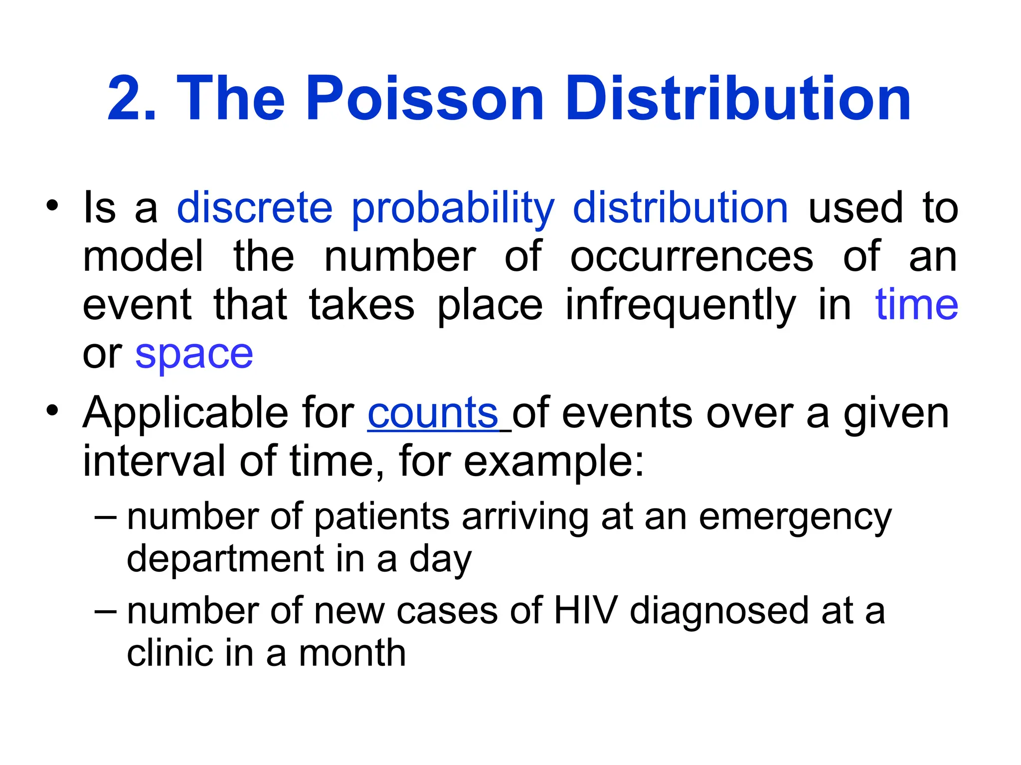 2. The Poisson Distribution
• Is a discrete probability distribution used to
model the number of occurrences of an
event that takes place infrequently in time
or space
• Applicable for counts of events over a given
interval of time, for example:
– number of patients arriving at an emergency
department in a day
– number of new cases of HIV diagnosed at a
clinic in a month
 