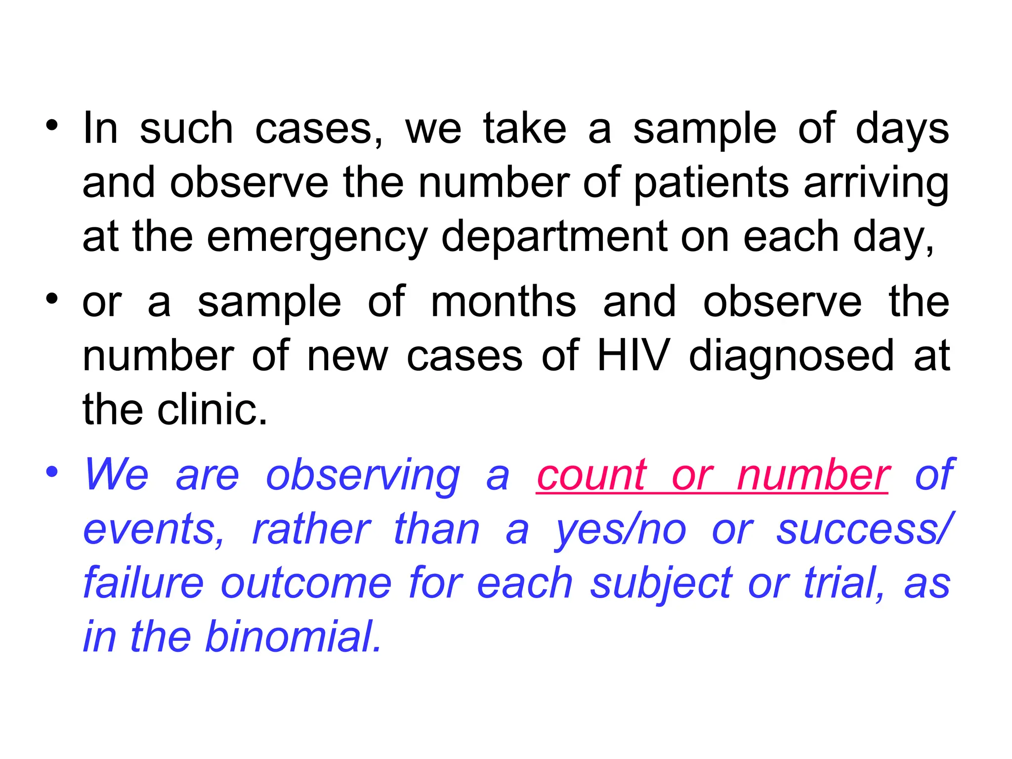 • In such cases, we take a sample of days
and observe the number of patients arriving
at the emergency department on each day,
• or a sample of months and observe the
number of new cases of HIV diagnosed at
the clinic.
• We are observing a count or number of
events, rather than a yes/no or success/
failure outcome for each subject or trial, as
in the binomial.
 