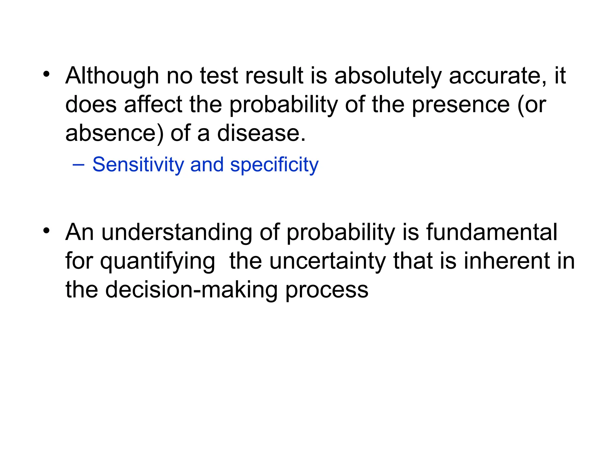 • Although no test result is absolutely accurate, it
does affect the probability of the presence (or
absence) of a disease.
– Sensitivity and specificity
• An understanding of probability is fundamental
for quantifying the uncertainty that is inherent in
the decision-making process
 