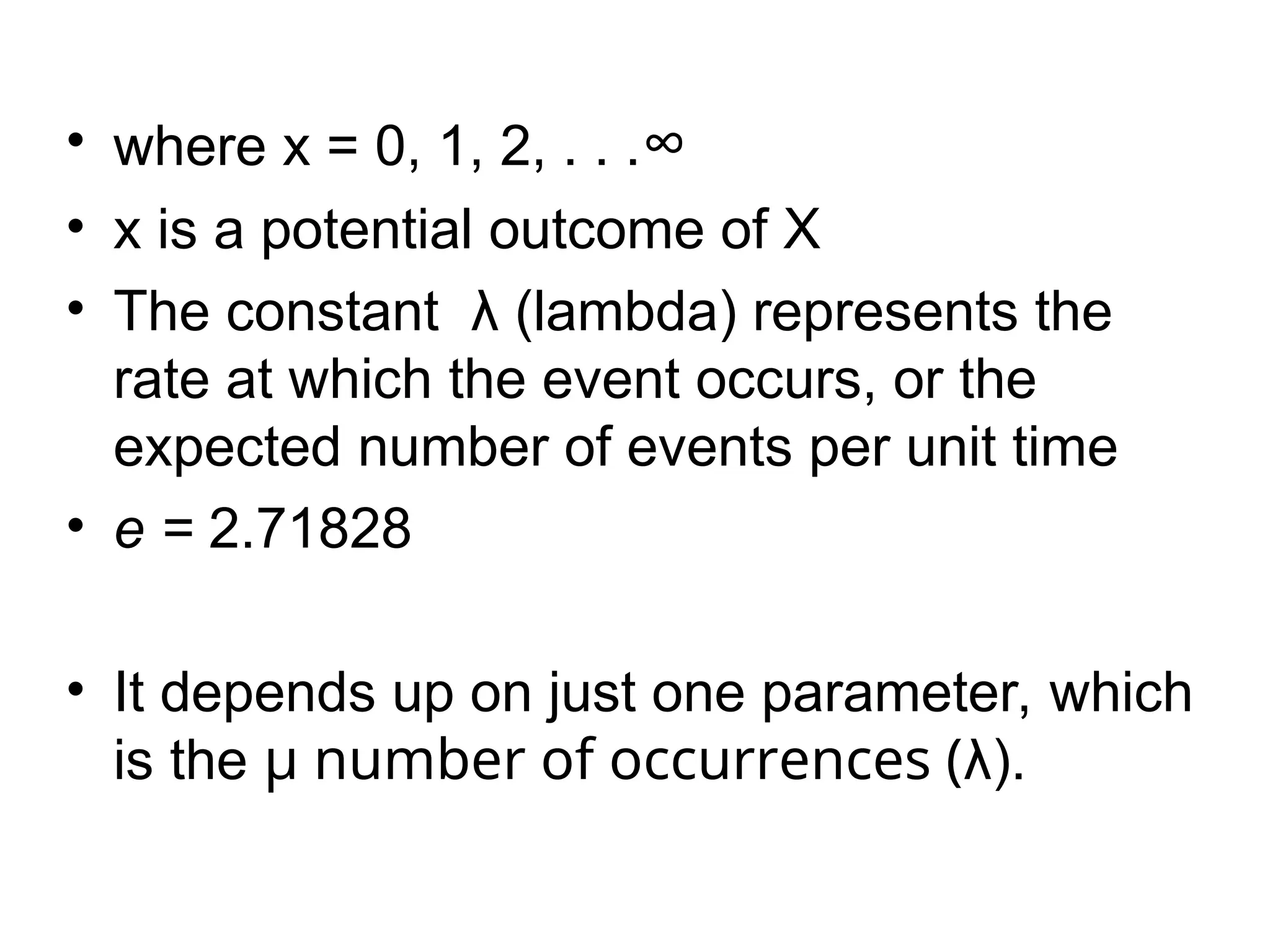 • where x = 0, 1, 2, . . .∞
• x is a potential outcome of X
• The constant λ (lambda) represents the
rate at which the event occurs, or the
expected number of events per unit time
• e = 2.71828
• It depends up on just one parameter, which
is the µ number of occurrences (λ).
 