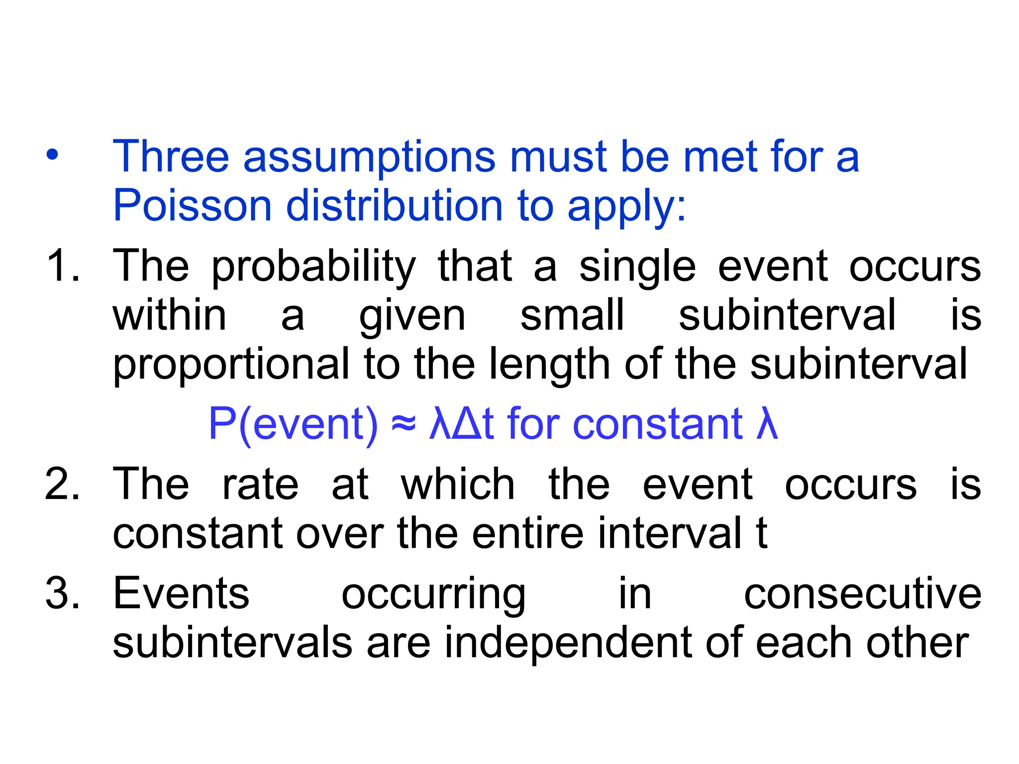 • Three assumptions must be met for a
Poisson distribution to apply:
1. The probability that a single event occurs
within a given small subinterval is
proportional to the length of the subinterval
P(event) ≈ λΔt for constant λ
2. The rate at which the event occurs is
constant over the entire interval t
3. Events occurring in consecutive
subintervals are independent of each other
 