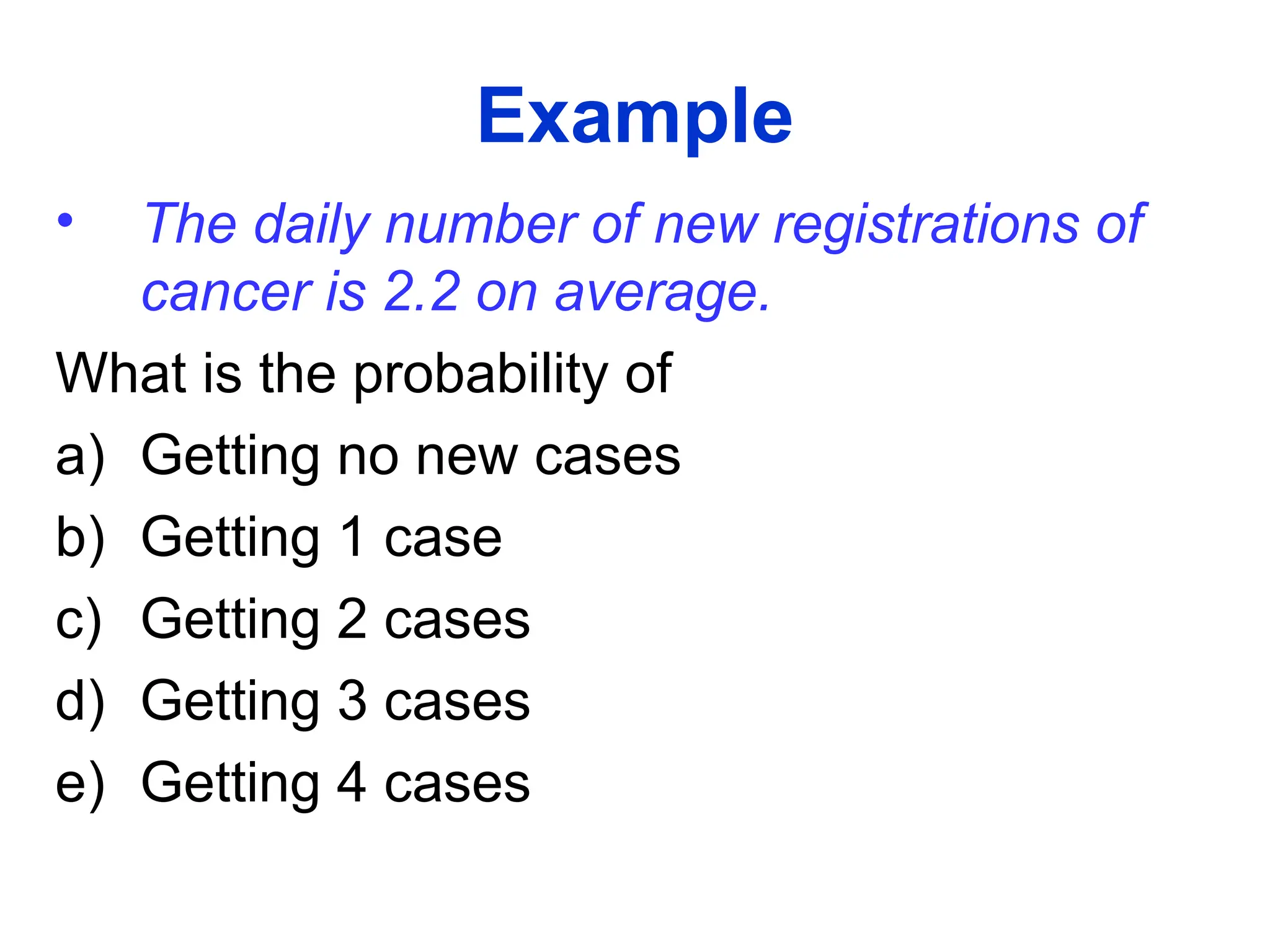 Example
• The daily number of new registrations of
cancer is 2.2 on average.
What is the probability of
a) Getting no new cases
b) Getting 1 case
c) Getting 2 cases
d) Getting 3 cases
e) Getting 4 cases
 