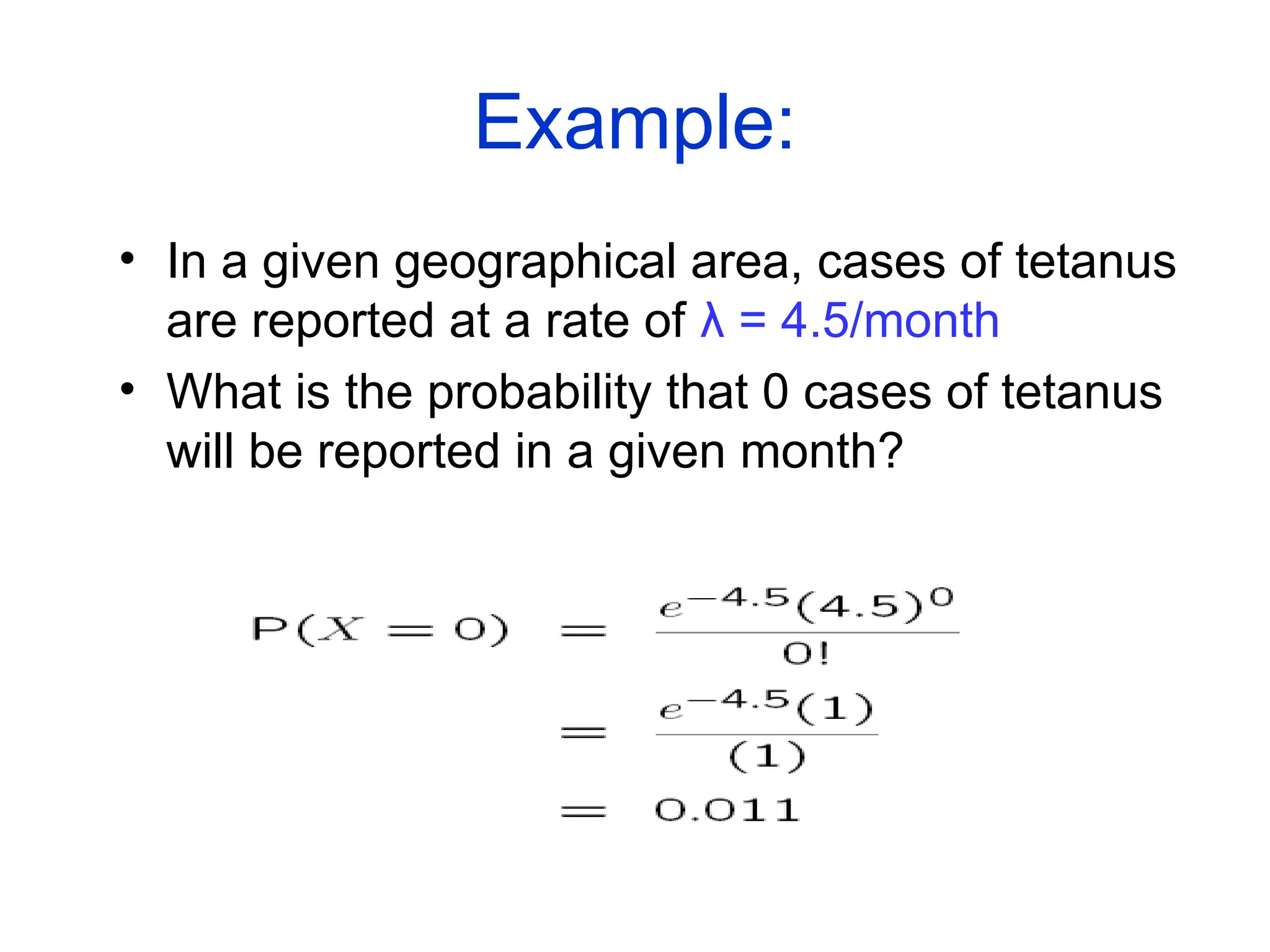 Example:
• In a given geographical area, cases of tetanus
are reported at a rate of λ = 4.5/month
• What is the probability that 0 cases of tetanus
will be reported in a given month?
 
