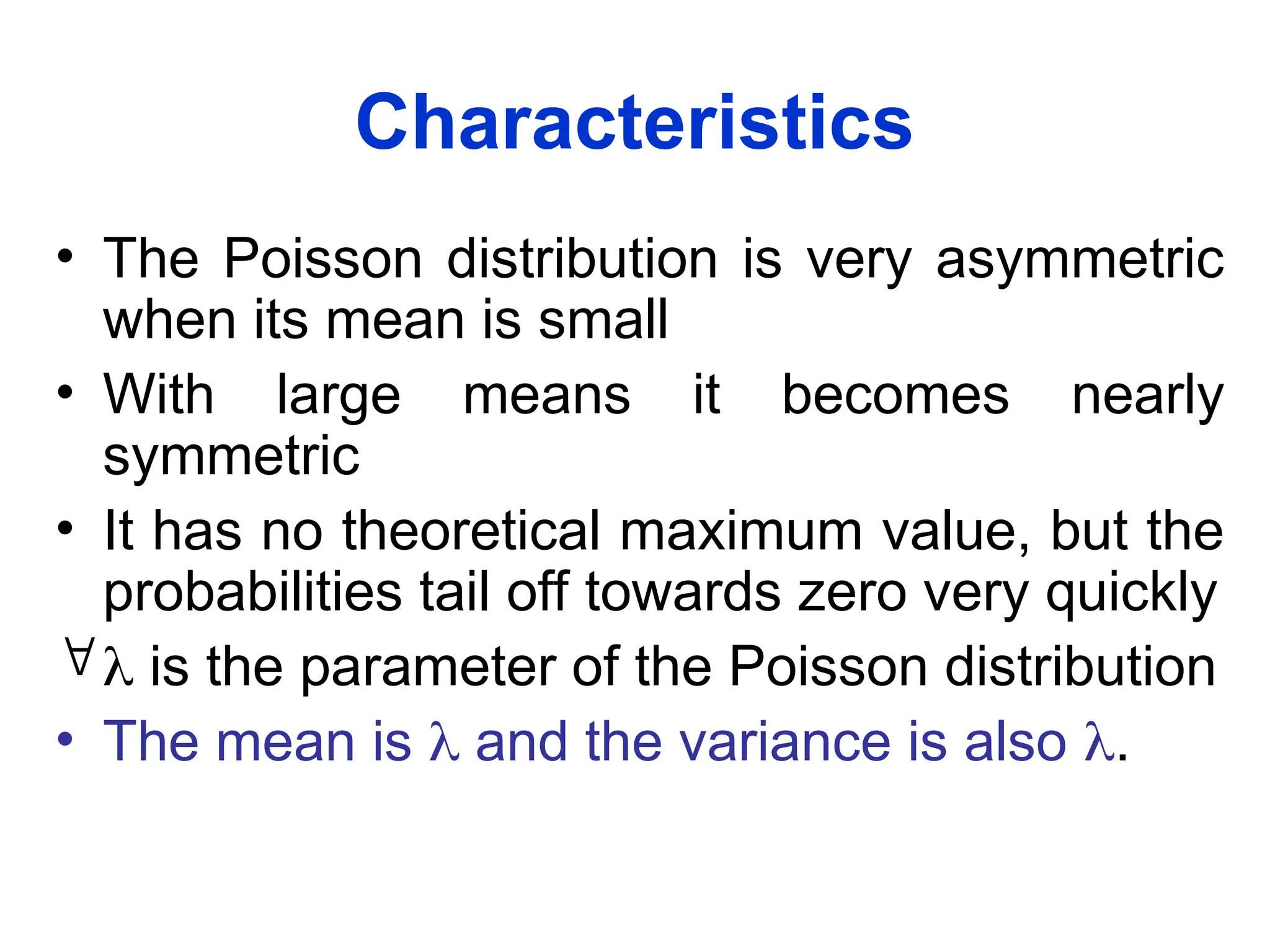 Characteristics
• The Poisson distribution is very asymmetric
when its mean is small
• With large means it becomes nearly
symmetric
• It has no theoretical maximum value, but the
probabilities tail off towards zero very quickly
 is the parameter of the Poisson distribution
• The mean is  and the variance is also .
 