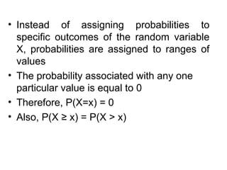 • Instead of assigning probabilities to
specific outcomes of the random variable
X, probabilities are assigned to ranges of
values
• The probability associated with any one
particular value is equal to 0
• Therefore, P(X=x) = 0
• Also, P(X ≥ x) = P(X > x)
 