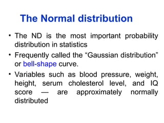 The Normal distribution
• The ND is the most important probability
distribution in statistics
• Frequently called the “Gaussian distribution”
or bell-shape curve.
• Variables such as blood pressure, weight,
height, serum cholesterol level, and IQ
score — are approximately normally
distributed
 