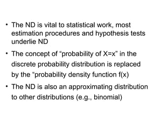 • The ND is vital to statistical work, most
estimation procedures and hypothesis tests
underlie ND
• The concept of “probability of X=x” in the
discrete probability distribution is replaced
by the “probability density function f(x)
• The ND is also an approximating distribution
to other distributions (e.g., binomial)
 