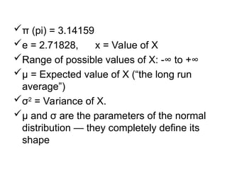 π (pi) = 3.14159
e = 2.71828, x = Value of X
Range of possible values of X: -∞ to +∞
µ = Expected value of X (“the long run
average”)
σ2
= Variance of X.
µ and σ are the parameters of the normal
distribution — they completely define its
shape
 