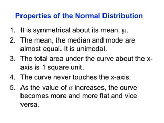 Properties of the Normal Distribution
1. It is symmetrical about its mean, .
2. The mean, the median and mode are
almost equal. It is unimodal.
3. The total area under the curve about the x-
axis is 1 square unit.
4. The curve never touches the x-axis.
5. As the value of  increases, the curve
becomes more and more flat and vice
versa.
 