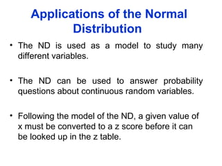 Applications of the Normal
Distribution
• The ND is used as a model to study many
different variables.
• The ND can be used to answer probability
questions about continuous random variables.
• Following the model of the ND, a given value of
x must be converted to a z score before it can
be looked up in the z table.
 