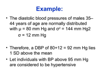 Example:
• The diastolic blood pressures of males 35–
44 years of age are normally distributed
with µ = 80 mm Hg and σ2
= 144 mm Hg2
σ = 12 mm Hg
• Therefore, a DBP of 80+12 = 92 mm Hg lies
1 SD above the mean
• Let individuals with BP above 95 mm Hg
are considered to be hypertensive
 