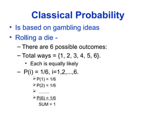 Classical Probability
• Is based on gambling ideas
• Rolling a die -
– There are 6 possible outcomes:
– Total ways = {1, 2, 3, 4, 5, 6}.
• Each is equally likely
– P(i) = 1/6, i=1,2,...,6.
P(1) = 1/6
P(2) = 1/6
 …….
P(6) = 1/6
SUM = 1
 