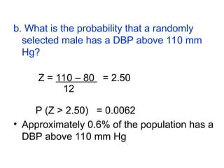 b. What is the probability that a randomly
selected male has a DBP above 110 mm
Hg?
Z = 110 – 80 = 2.50
12
P (Z > 2.50) = 0.0062
• Approximately 0.6% of the population has a
DBP above 110 mm Hg
 