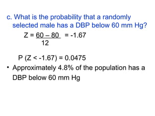 c. What is the probability that a randomly
selected male has a DBP below 60 mm Hg?
Z = 60 – 80 = -1.67
12
P (Z < -1.67) = 0.0475
• Approximately 4.8% of the population has a
DBP below 60 mm Hg
 