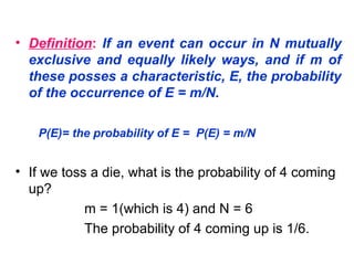 • Definition: If an event can occur in N mutually
exclusive and equally likely ways, and if m of
these posses a characteristic, E, the probability
of the occurrence of E = m/N.
P(E)= the probability of E = P(E) = m/N
• If we toss a die, what is the probability of 4 coming
up?
m = 1(which is 4) and N = 6
The probability of 4 coming up is 1/6.
 