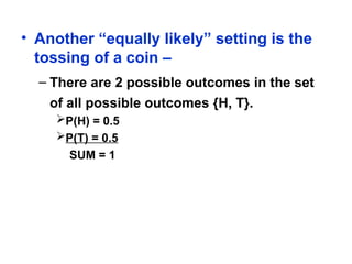 • Another “equally likely” setting is the
tossing of a coin –
– There are 2 possible outcomes in the set
of all possible outcomes {H, T}.
P(H) = 0.5
P(T) = 0.5
SUM = 1
 