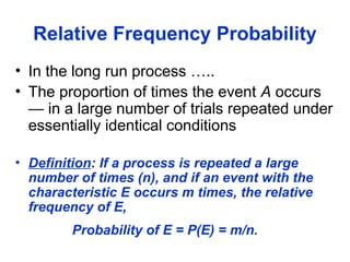 Relative Frequency Probability
• In the long run process …..
• The proportion of times the event A occurs
— in a large number of trials repeated under
essentially identical conditions
• Definition: If a process is repeated a large
number of times (n), and if an event with the
characteristic E occurs m times, the relative
frequency of E,
Probability of E = P(E) = m/n.
 